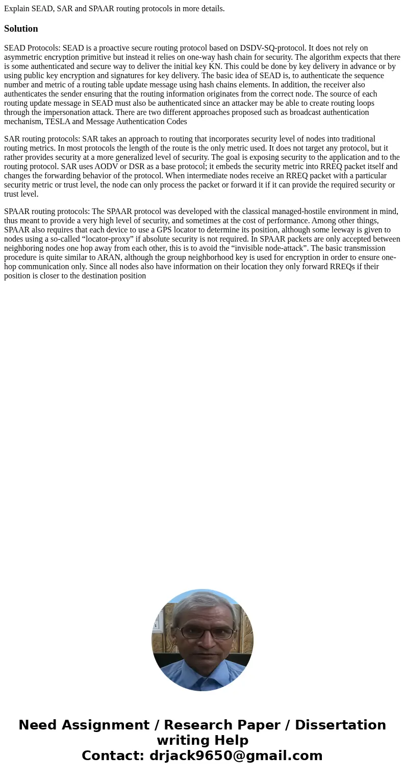 Explain SEAD, SAR and SPAAR routing protocols in more details.SolutionSEAD Protocols: SEAD is a proactive secure routing protocol based on DSDV-SQ-protocol. It  Explain SEAD, SAR and SPAAR routing protocols in more details.SolutionSEAD Protocols: SEAD is a proactive secure routing protocol based on DSDV-SQ-protocol. It