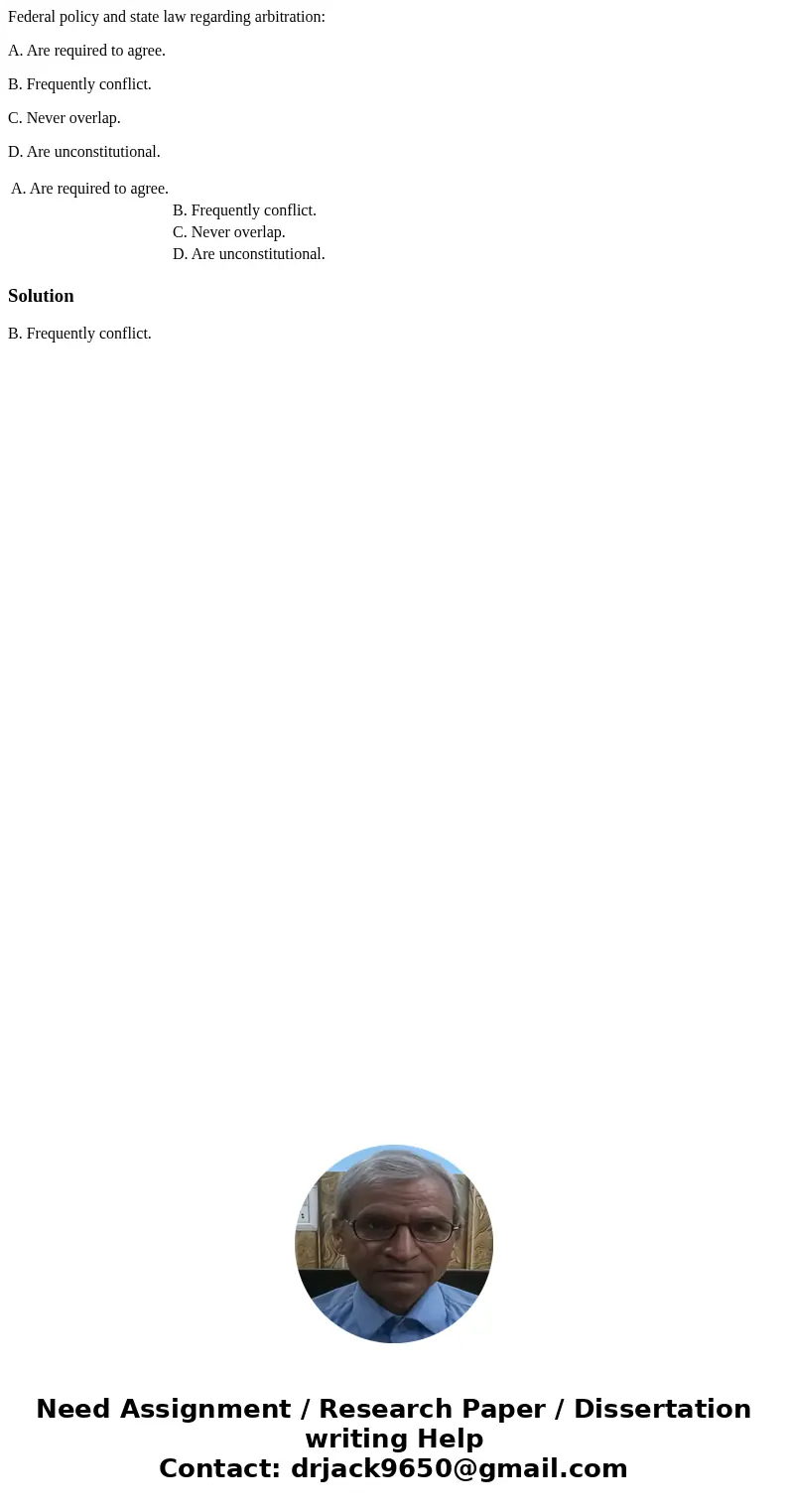 Federal policy and state law regarding arbitration: A. Are required to agree. B. Frequently conflict. C. Never overlap. D. Are unconstitutional. A. Are required Federal policy and state law regarding arbitration: A. Are required to agree. B. Frequently conflict. C. Never overlap. D. Are unconstitutional. A. Are required