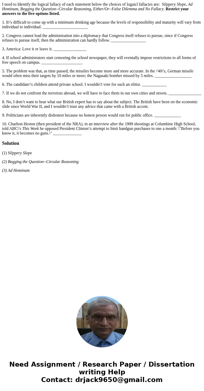 I need to Identify the logical fallacy of each statement below the choices of logaicl fallacies are: Slippery Slope, Ad Hominum, Begging the Question--Circular  I need to Identify the logical fallacy of each statement below the choices of logaicl fallacies are: Slippery Slope, Ad Hominum, Begging the Question--Circular