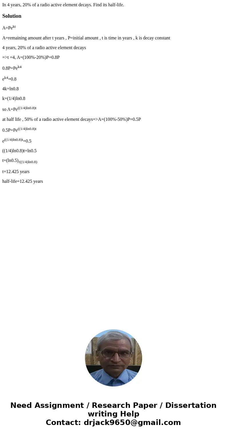 In 4 years, 20% of a radio active element decays. Find its half-life.SolutionA=Pekt A=remaining amount after t years , P=initial amount , t is time in years , k In 4 years, 20% of a radio active element decays. Find its half-life.SolutionA=Pekt A=remaining amount after t years , P=initial amount , t is time in years , k