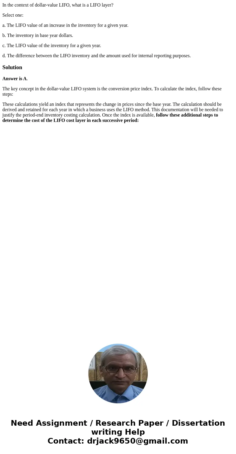 In the context of dollar-value LIFO, what is a LIFO layer? Select one: a. The LIFO value of an increase in the inventory for a given year. b. The inventory in b In the context of dollar-value LIFO, what is a LIFO layer? Select one: a. The LIFO value of an increase in the inventory for a given year. b. The inventory in b