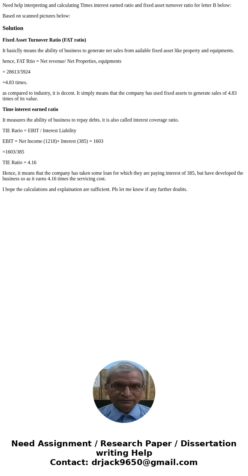 Need help interpreting and calculating Times interest earned ratio and fixed asset turnover ratio for letter B below: Based on scanned pictures below:SolutionFi Need help interpreting and calculating Times interest earned ratio and fixed asset turnover ratio for letter B below: Based on scanned pictures below:SolutionFi