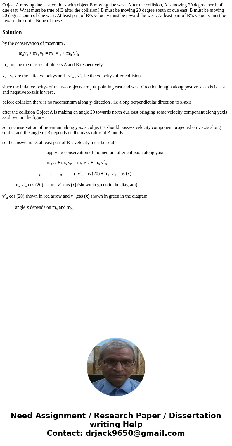 Object A moving due east collides with object B moving due west. After the collision, A is moving 20 degree north of due east. What must be true of B after the  Object A moving due east collides with object B moving due west. After the collision, A is moving 20 degree north of due east. What must be true of B after the
