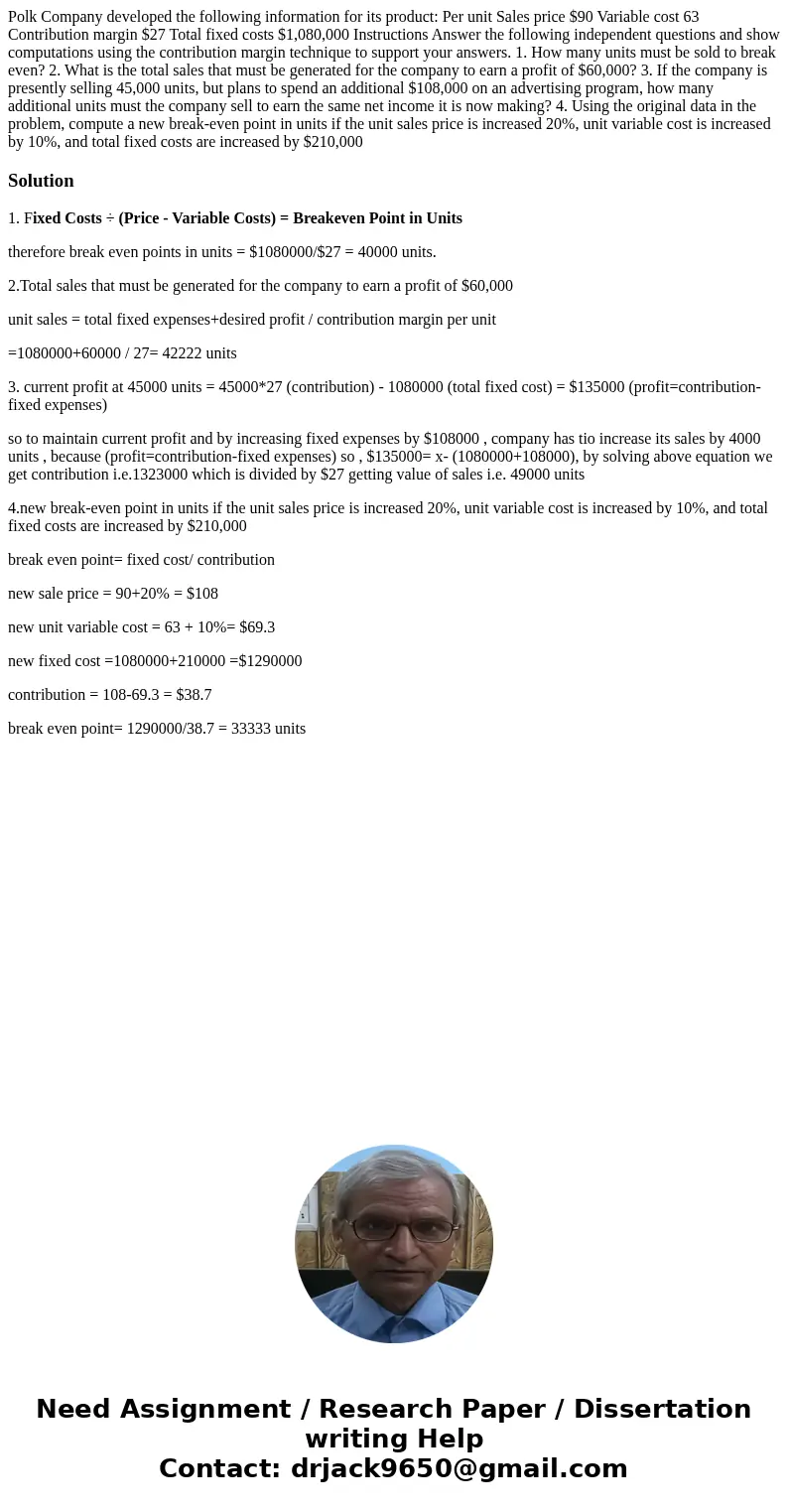 Polk Company developed the following information for its product: Per unit Sales price $90 Variable cost 63 Contribution margin $27 Total fixed costs $1,080,000 Polk Company developed the following information for its product: Per unit Sales price $90 Variable cost 63 Contribution margin $27 Total fixed costs $1,080,000