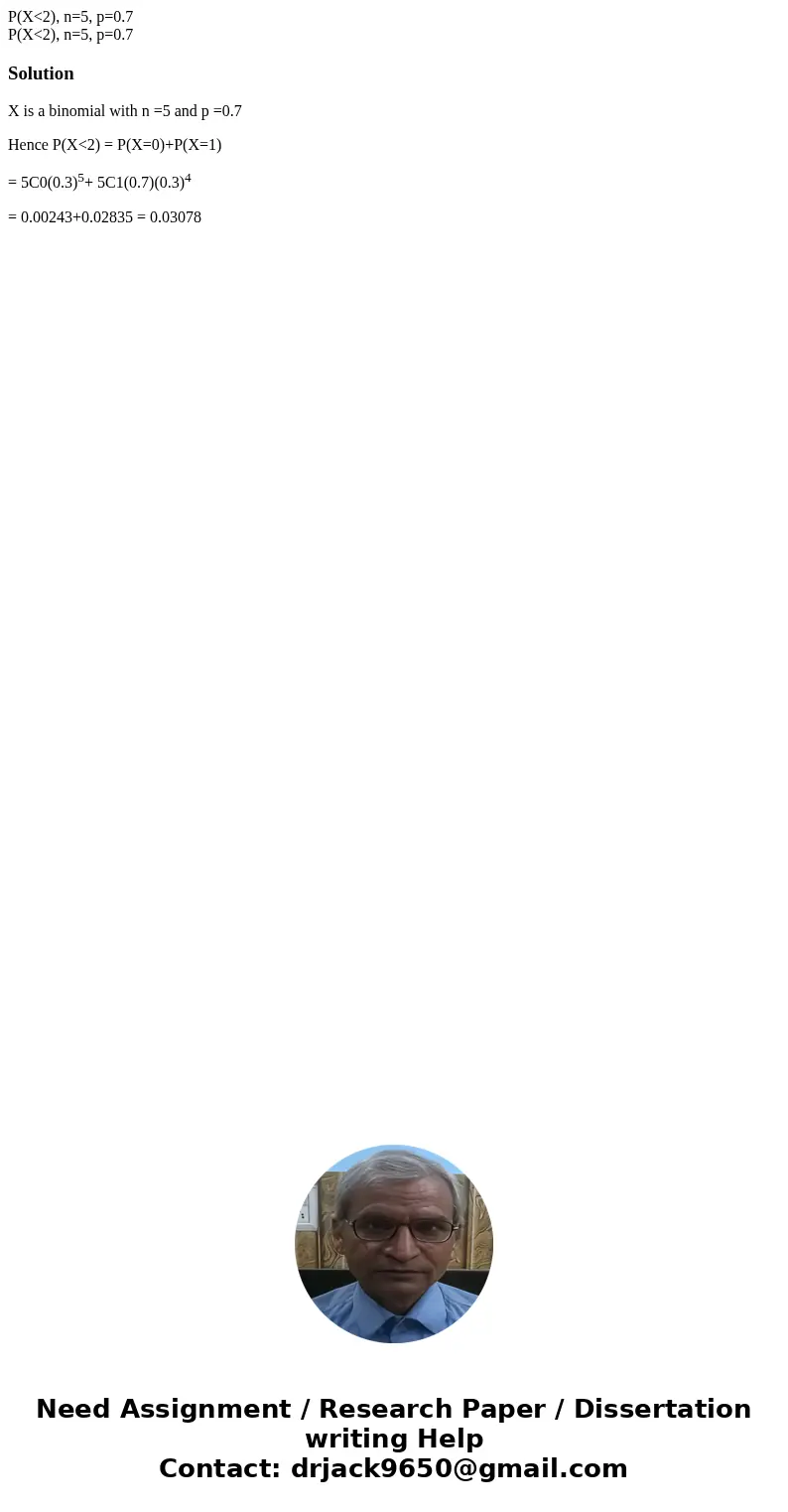 P(X<2), n=5, p=0.7 P(X<2), n=5, p=0.7SolutionX is a binomial with n =5 and p =0.7 Hence P(X<2) = P(X=0)+P(X=1) = 5C0(0.3)5+ 5C1(0.7)(0.3)4 = 0.00243+0  P(X<2), n=5, p=0.7 P(X<2), n=5, p=0.7SolutionX is a binomial with n =5 and p =0.7 Hence P(X<2) = P(X=0)+P(X=1) = 5C0(0.3)5+ 5C1(0.7)(0.3)4 = 0.00243+0