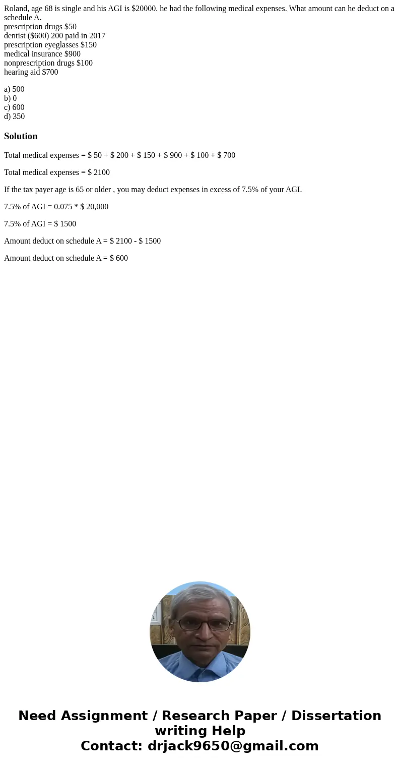 Roland, age 68 is single and his AGI is $20000. he had the following medical expenses. What amount can he deduct on a schedule A. prescription drugs $50 dentist Roland, age 68 is single and his AGI is $20000. he had the following medical expenses. What amount can he deduct on a schedule A. prescription drugs $50 dentist