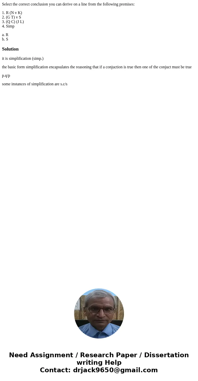 Select the correct conclusion you can derive on a line from the following premises: 1. R (N v K) 2. (G T) v S 3. (Q C) (J L) 4. Simp a. R b. SSolutionit is simp Select the correct conclusion you can derive on a line from the following premises: 1. R (N v K) 2. (G T) v S 3. (Q C) (J L) 4. Simp a. R b. SSolutionit is simp