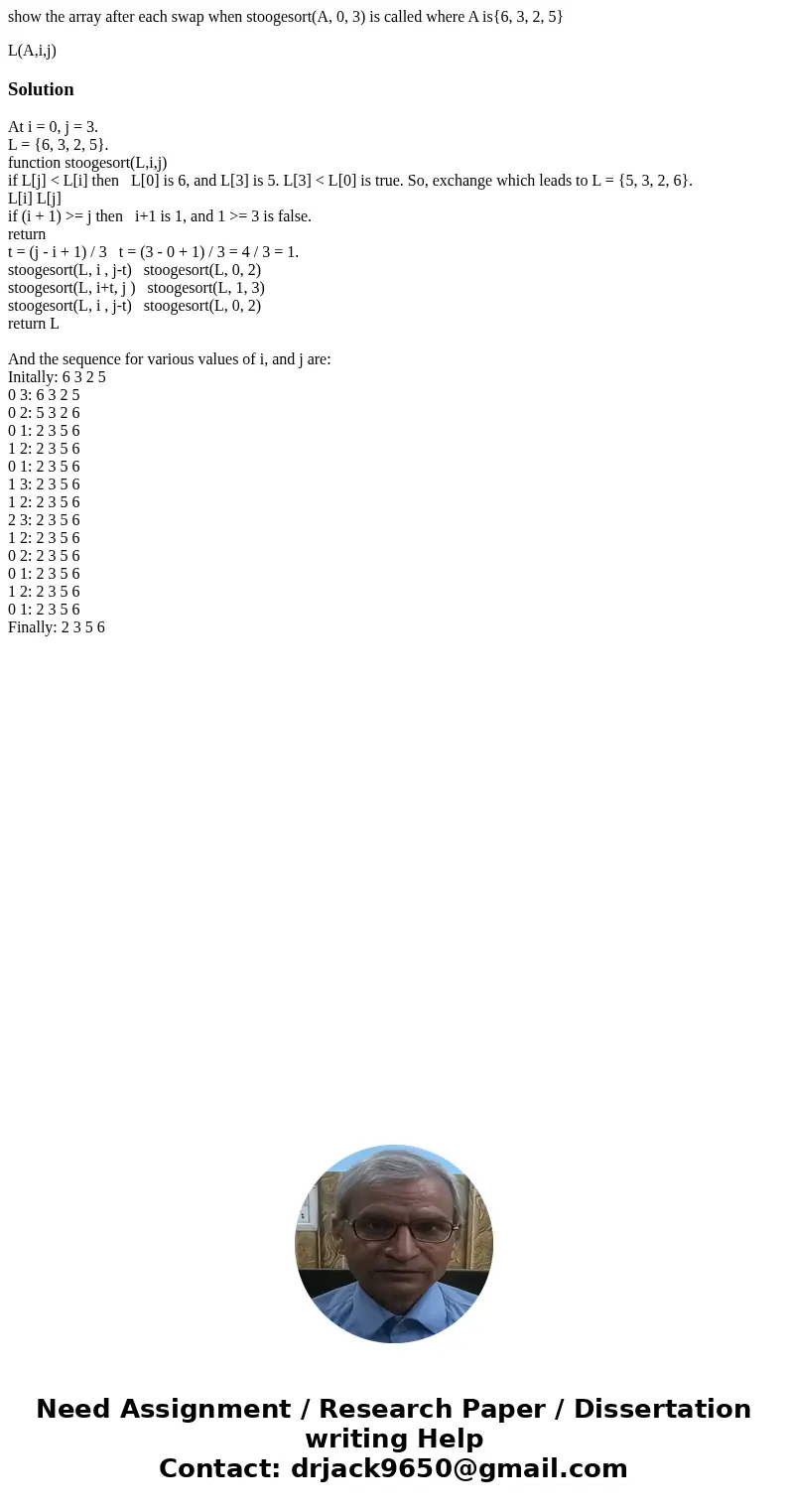 show the array after each swap when stoogesort(A, 0, 3) is called where A is{6, 3, 2, 5} L(A,i,j)SolutionAt i = 0, j = 3. L = {6, 3, 2, 5}. function stoogesort( show the array after each swap when stoogesort(A, 0, 3) is called where A is{6, 3, 2, 5} L(A,i,j)SolutionAt i = 0, j = 3. L = {6, 3, 2, 5}. function stoogesort(