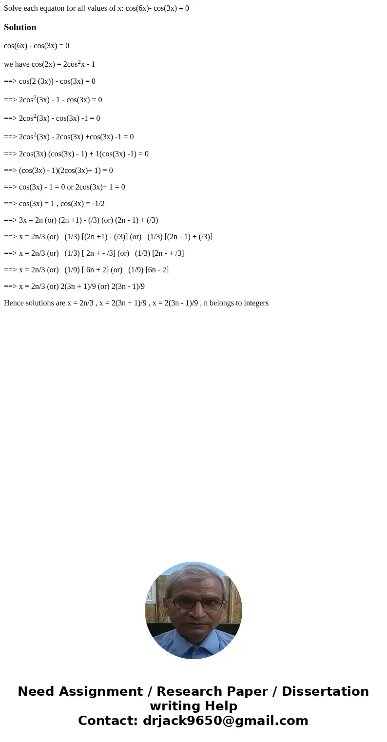 Solve each equaton for all values of x: cos(6x)- cos(3x) = 0Solutioncos(6x) - cos(3x) = 0 we have cos(2x) = 2cos2x - 1 ==> cos(2 (3x)) - cos(3x) = 0 ==> 2 Solve each equaton for all values of x: cos(6x)- cos(3x) = 0Solutioncos(6x) - cos(3x) = 0 we have cos(2x) = 2cos2x - 1 ==> cos(2 (3x)) - cos(3x) = 0 ==> 2