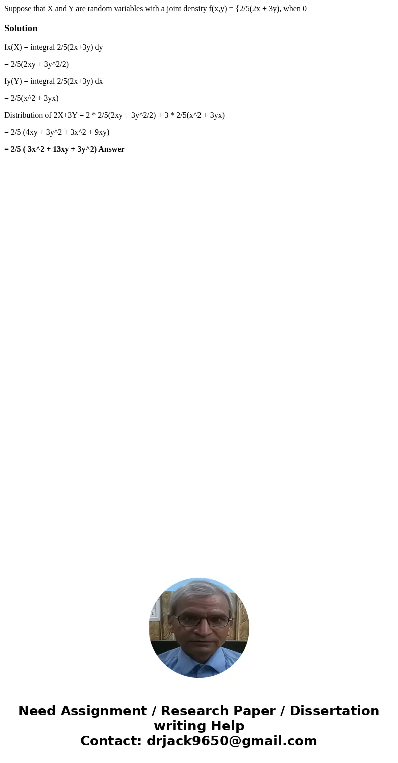 Suppose that X and Y are random variables with a joint density f(x,y) = {2/5(2x + 3y), when 0 Solutionfx(X) = integral 2/5(2x+3y) dy = 2/5(2xy + 3y^2/2) fy(Y)   Suppose that X and Y are random variables with a joint density f(x,y) = {2/5(2x + 3y), when 0 Solutionfx(X) = integral 2/5(2x+3y) dy = 2/5(2xy + 3y^2/2) fy(Y)