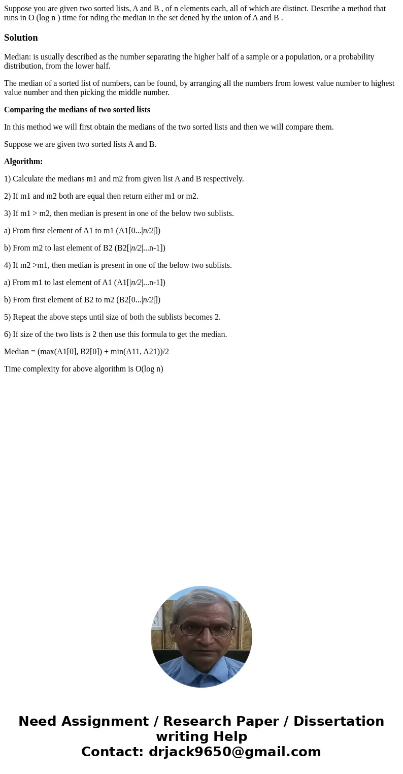 Suppose you are given two sorted lists, A and B , of n elements each, all of which are distinct. Describe a method that runs in O (log n ) time for nding the me Suppose you are given two sorted lists, A and B , of n elements each, all of which are distinct. Describe a method that runs in O (log n ) time for nding the me