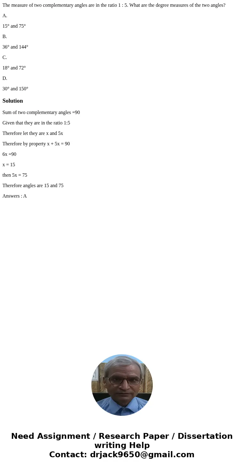 The measure of two complementary angles are in the ratio 1 : 5. What are the degree measures of the two angles? A. 15° and 75° B. 36° and 144° C. 18° and 72° D. The measure of two complementary angles are in the ratio 1 : 5. What are the degree measures of the two angles? A. 15° and 75° B. 36° and 144° C. 18° and 72° D.