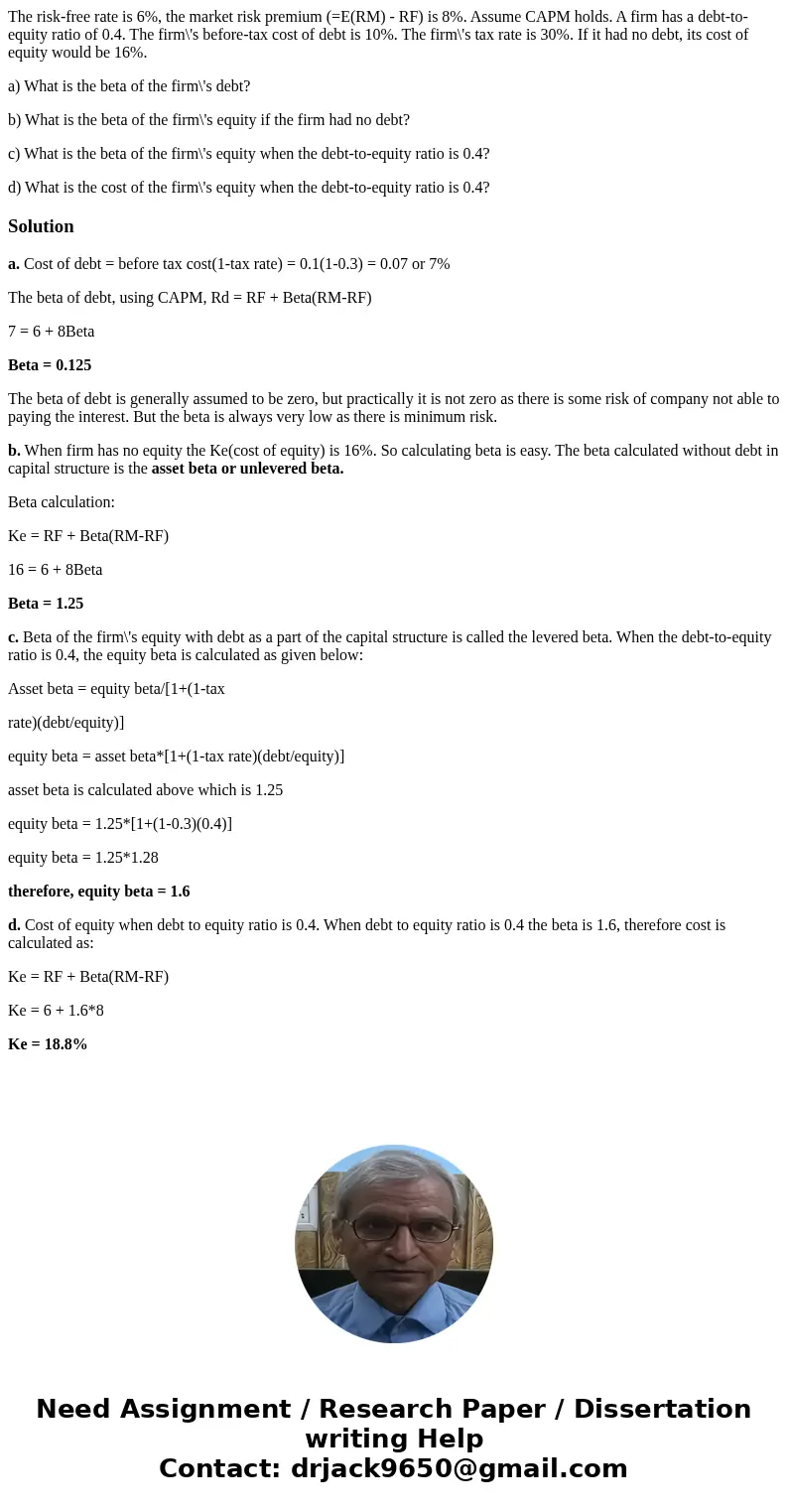 The risk-free rate is 6%, the market risk premium (=E(RM) - RF) is 8%. Assume CAPM holds. A firm has a debt-to-equity ratio of 0.4. The firm\'s before-tax cost  The risk-free rate is 6%, the market risk premium (=E(RM) - RF) is 8%. Assume CAPM holds. A firm has a debt-to-equity ratio of 0.4. The firm\'s before-tax cost