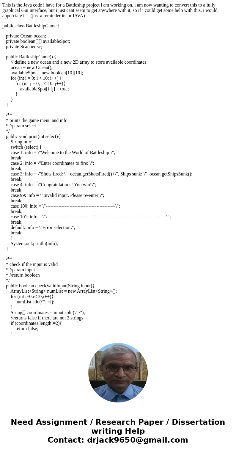 This is the Java code i have for a Battleship project i am working on, i am now wanting to convert this to a fully graphical Gui interface, but i just cant seem This is the Java code i have for a Battleship project i am working on, i am now wanting to convert this to a fully graphical Gui interface, but i just cant seem