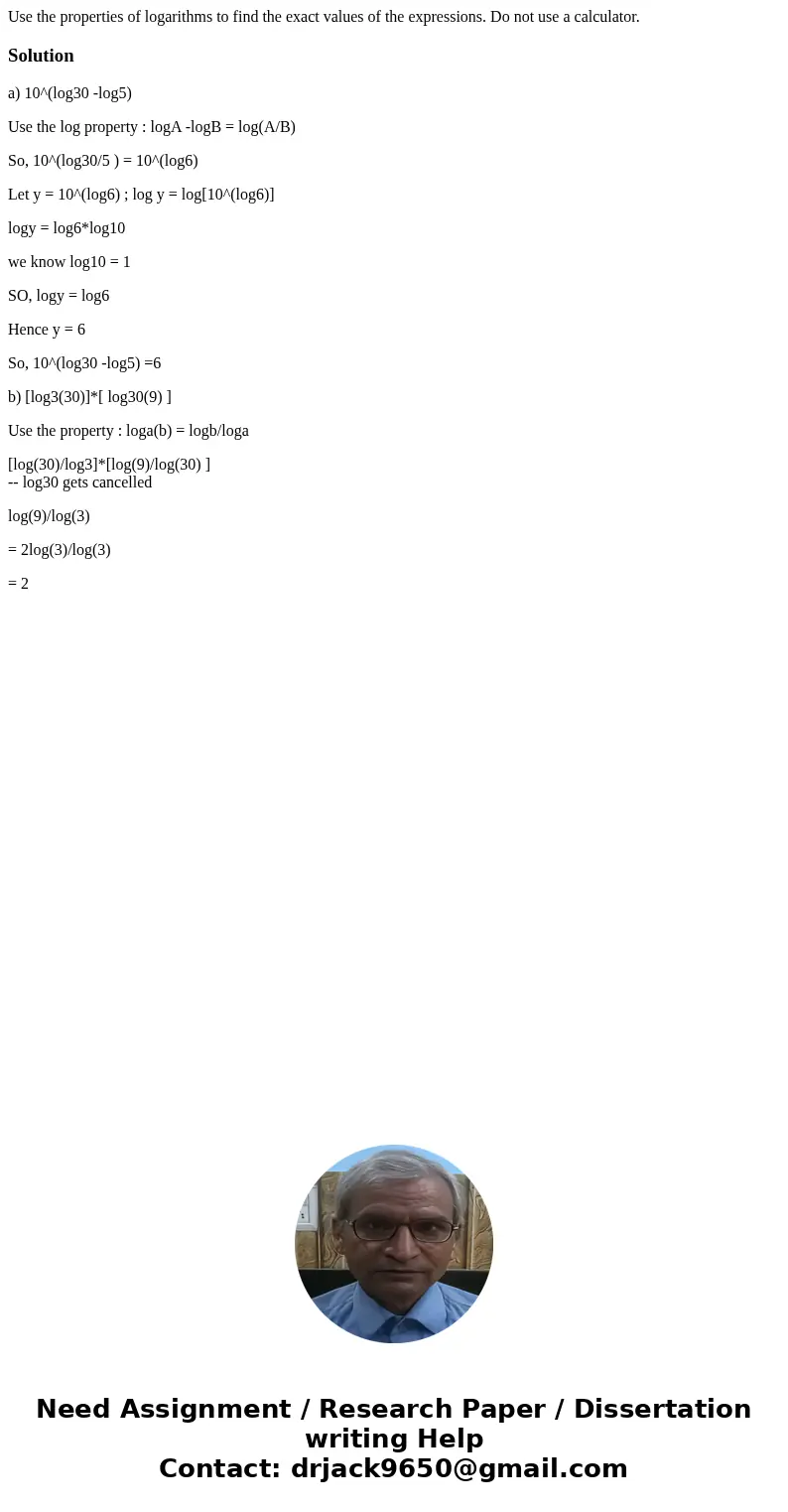 Use the properties of logarithms to find the exact values of the expressions. Do not use a calculator. Solutiona) 10^(log30 -log5) Use the log property : logA   Use the properties of logarithms to find the exact values of the expressions. Do not use a calculator. Solutiona) 10^(log30 -log5) Use the log property : logA