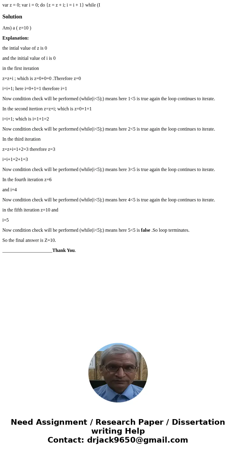 var z = 0; var i = 0; do {z = z + i; i = i + 1} while (I SolutionAns) a ( z=10 ) Explanation: the intial value of z is 0 and the initial value of i is 0 in the  var z = 0; var i = 0; do {z = z + i; i = i + 1} while (I SolutionAns) a ( z=10 ) Explanation: the intial value of z is 0 and the initial value of i is 0 in the