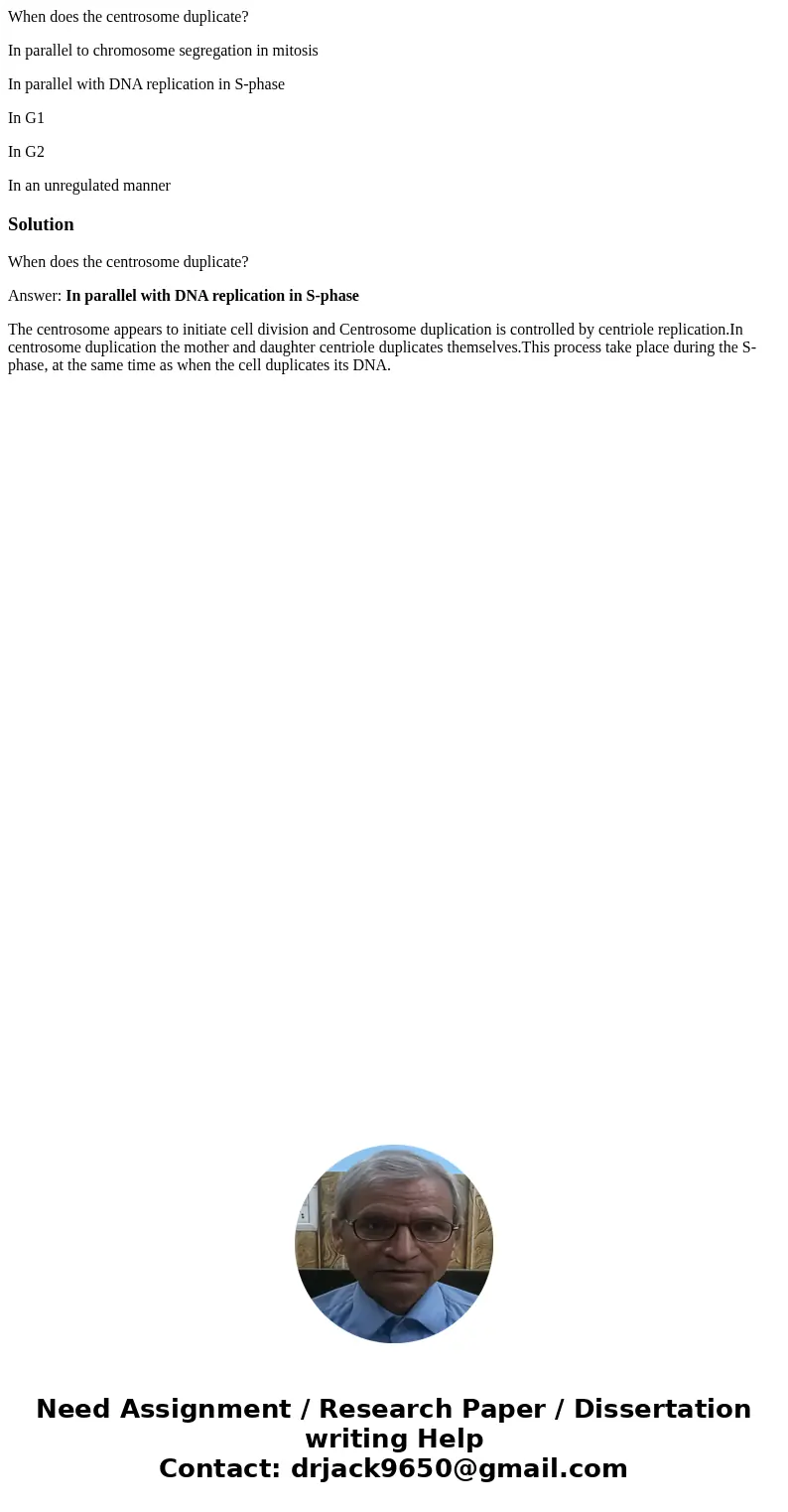 When does the centrosome duplicate? In parallel to chromosome segregation in mitosis In parallel with DNA replication in S-phase In G1 In G2 In an unregulated m When does the centrosome duplicate? In parallel to chromosome segregation in mitosis In parallel with DNA replication in S-phase In G1 In G2 In an unregulated m