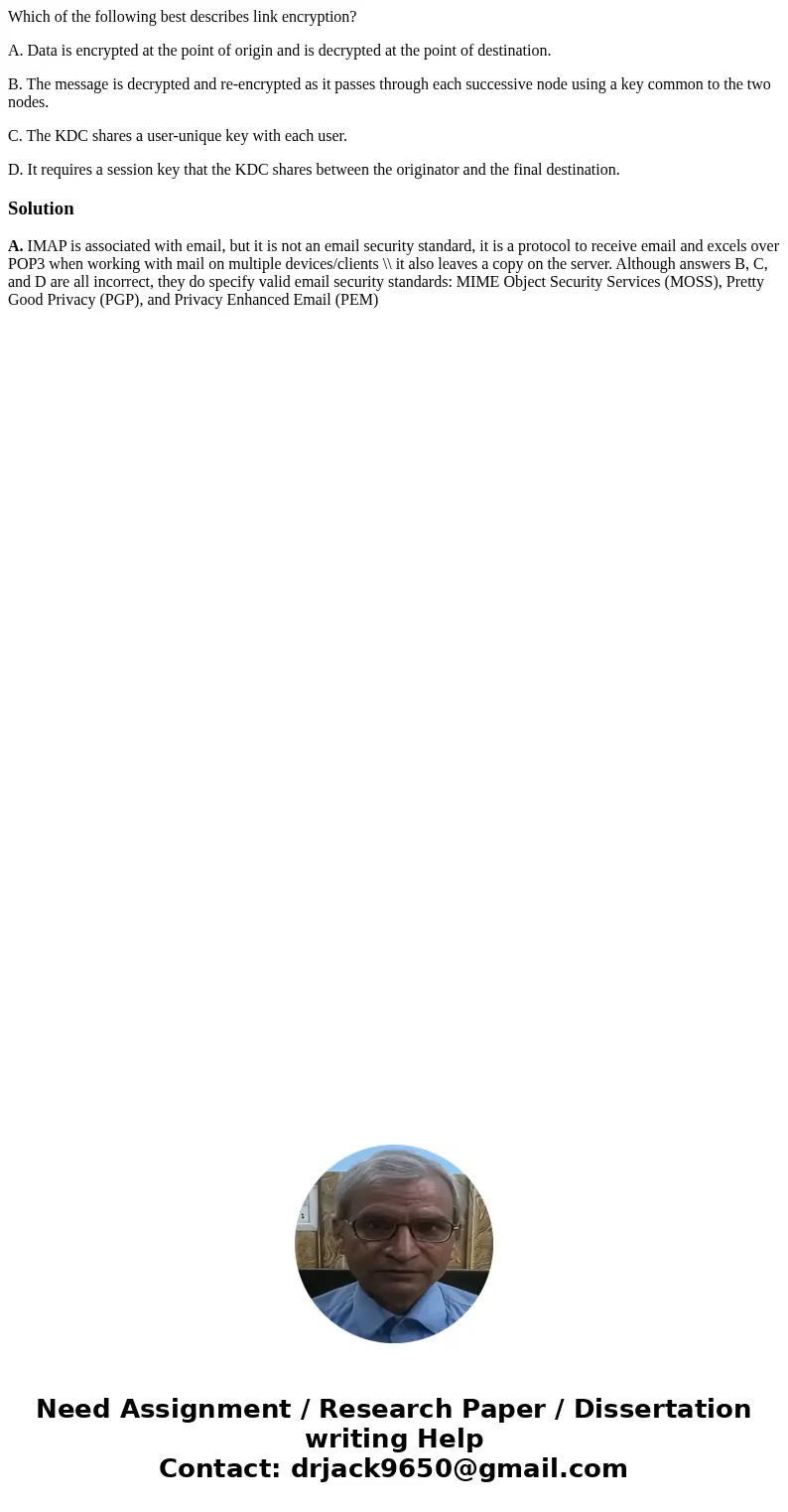 Which of the following best describes link encryption? A. Data is encrypted at the point of origin and is decrypted at the point of destination. B. The message  Which of the following best describes link encryption? A. Data is encrypted at the point of origin and is decrypted at the point of destination. B. The message