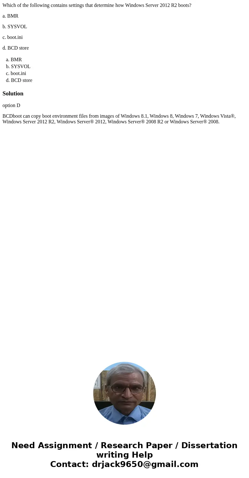 Which of the following contains settings that determine how Windows Server 2012 R2 boots? a. BMR b. SYSVOL c. boot.ini d. BCD store a. BMR b. SYSVOL c. boot.ini Which of the following contains settings that determine how Windows Server 2012 R2 boots? a. BMR b. SYSVOL c. boot.ini d. BCD store a. BMR b. SYSVOL c. boot.ini