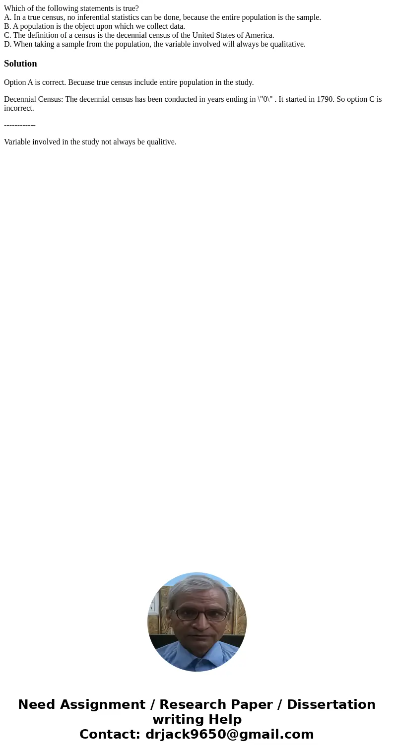 Which of the following statements is true? A. In a true census, no inferential statistics can be done, because the entire population is the sample. B. A populat Which of the following statements is true? A. In a true census, no inferential statistics can be done, because the entire population is the sample. B. A populat