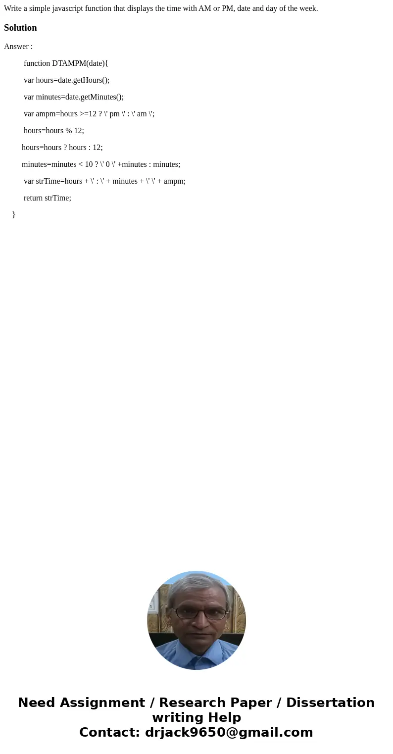 Write a simple javascript function that displays the time with AM or PM, date and day of the week.SolutionAnswer : function DTAMPM(date){ var hours=date.getHour