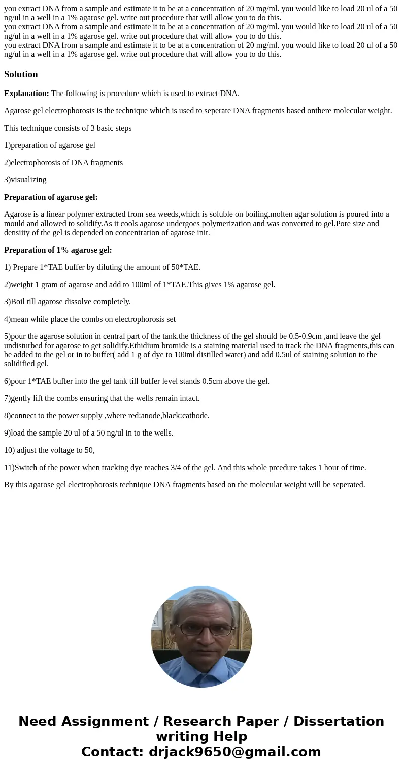 you extract DNA from a sample and estimate it to be at a concentration of 20 mg/ml. you would like to load 20 ul of a 50 ng/ul in a well in a 1% agarose gel. w  you extract DNA from a sample and estimate it to be at a concentration of 20 mg/ml. you would like to load 20 ul of a 50 ng/ul in a well in a 1% agarose gel. w