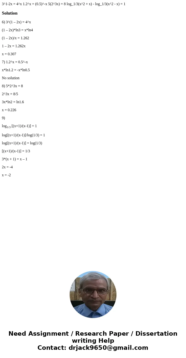3^1-2x = 4^x 1.2^x = (0.5)^-x 5(2^3x) = 8 log_1/3(x^2 + x) - log_1/3(x^2 - x) = 1Solution6) 3^(1 – 2x) = 4^x (1 – 2x)*ln3 = x*ln4 (1 – 2x)/x = 1.262 1 – 2x = 1  3^1-2x = 4^x 1.2^x = (0.5)^-x 5(2^3x) = 8 log_1/3(x^2 + x) - log_1/3(x^2 - x) = 1Solution6) 3^(1 – 2x) = 4^x (1 – 2x)*ln3 = x*ln4 (1 – 2x)/x = 1.262 1 – 2x = 1