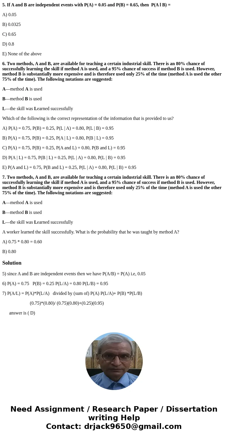 5. If A and B are independent events with P(A) = 0.05 and P(B) = 0.65, then P(A l B) = A) 0.05 B) 0.0325 C) 0.65 D) 0.8 E) None of the above 6. Two methods, A a 5. If A and B are independent events with P(A) = 0.05 and P(B) = 0.65, then P(A l B) = A) 0.05 B) 0.0325 C) 0.65 D) 0.8 E) None of the above 6. Two methods, A a