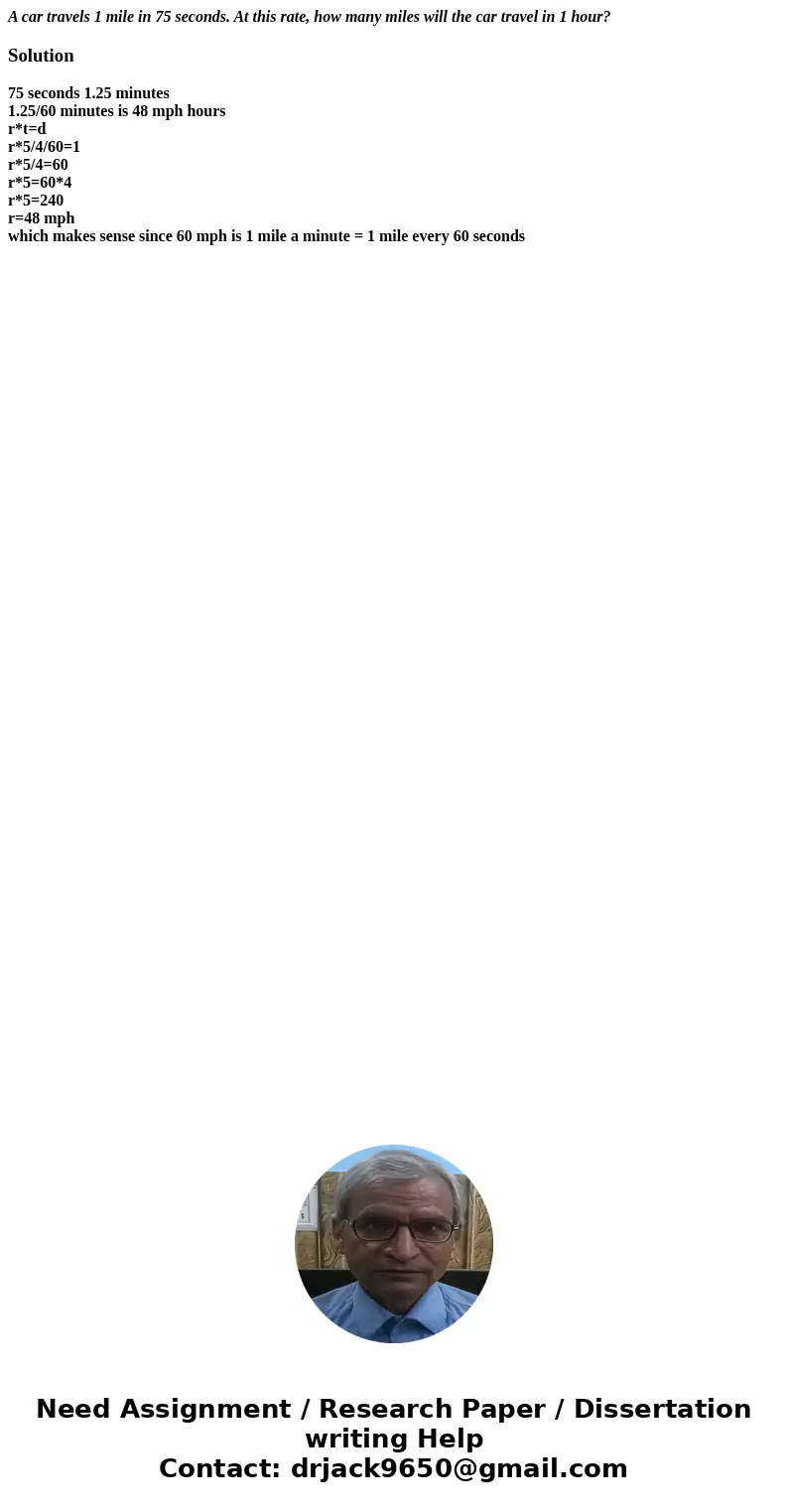 A car travels 1 mile in 75 seconds. At this rate, how many miles will the car travel in 1 hour?Solution75 seconds 1.25 minutes 1.25/60 minutes is 48 mph hours r A car travels 1 mile in 75 seconds. At this rate, how many miles will the car travel in 1 hour?Solution75 seconds 1.25 minutes 1.25/60 minutes is 48 mph hours r