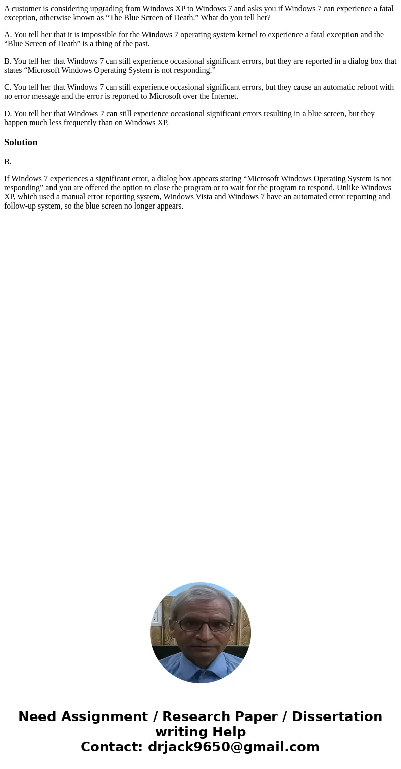 A customer is considering upgrading from Windows XP to Windows 7 and asks you if Windows 7 can experience a fatal exception, otherwise known as “The Blue Screen A customer is considering upgrading from Windows XP to Windows 7 and asks you if Windows 7 can experience a fatal exception, otherwise known as “The Blue Screen
