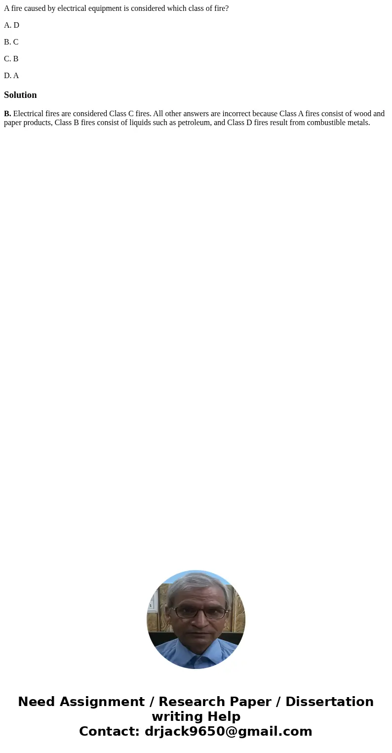 A fire caused by electrical equipment is considered which class of fire? A. D B. C C. B D. ASolutionB. Electrical fires are considered Class C fires. All other 