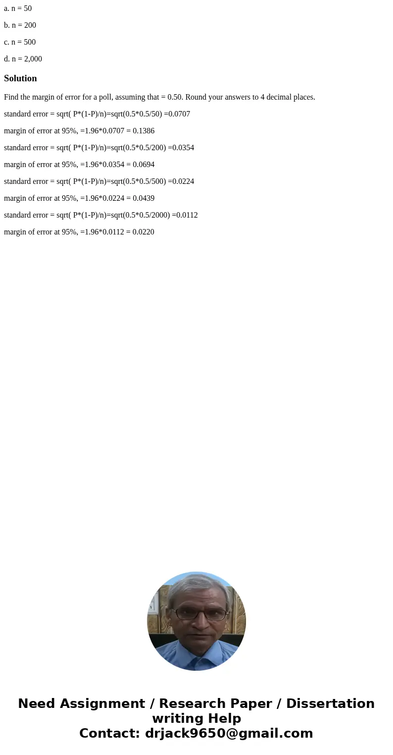 a. n = 50 b. n = 200 c. n = 500 d. n = 2,000SolutionFind the margin of error for a poll, assuming that = 0.50. Round your answers to 4 decimal places. standard 