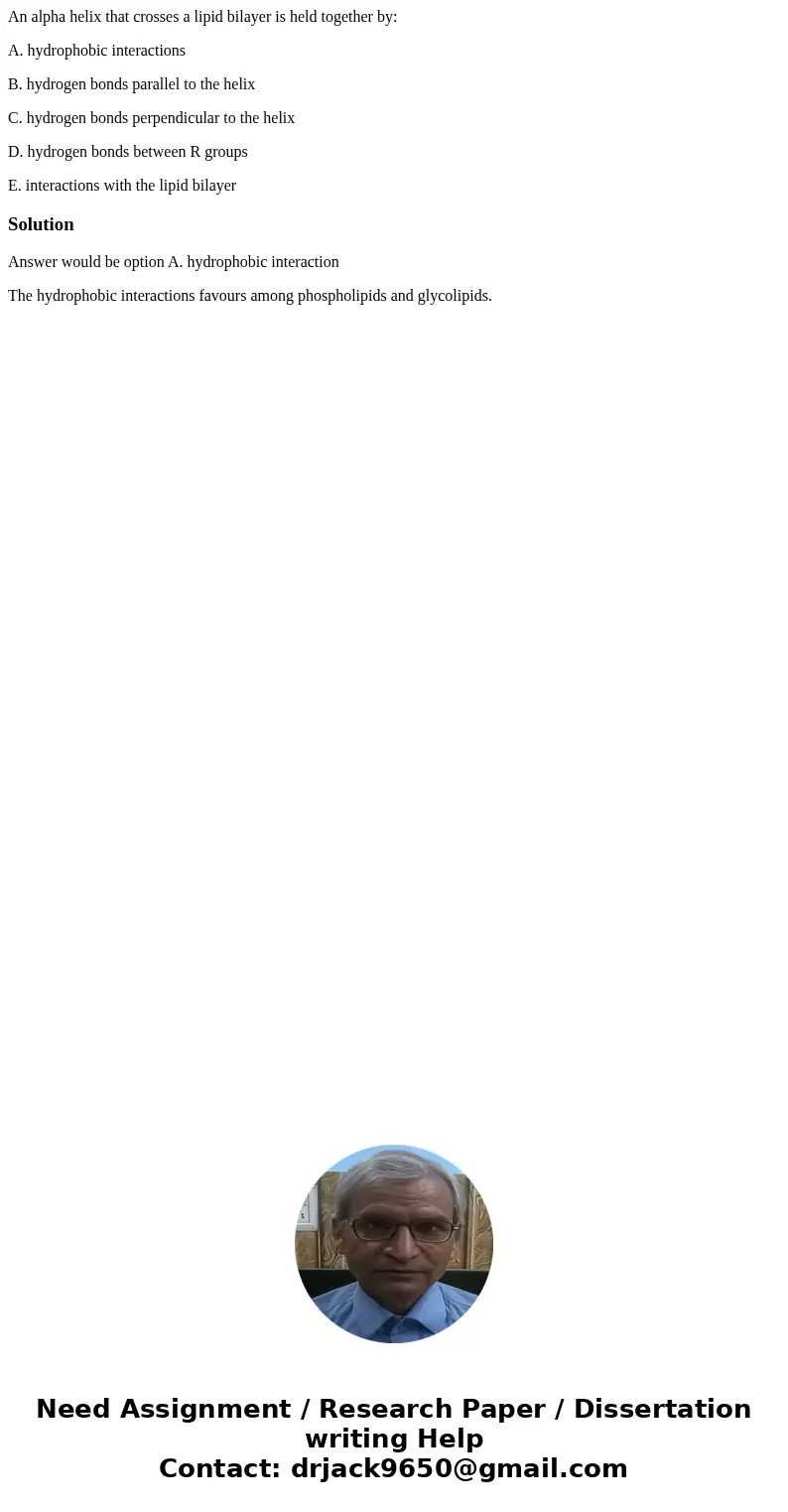 An alpha helix that crosses a lipid bilayer is held together by: A. hydrophobic interactions B. hydrogen bonds parallel to the helix C. hydrogen bonds perpendic