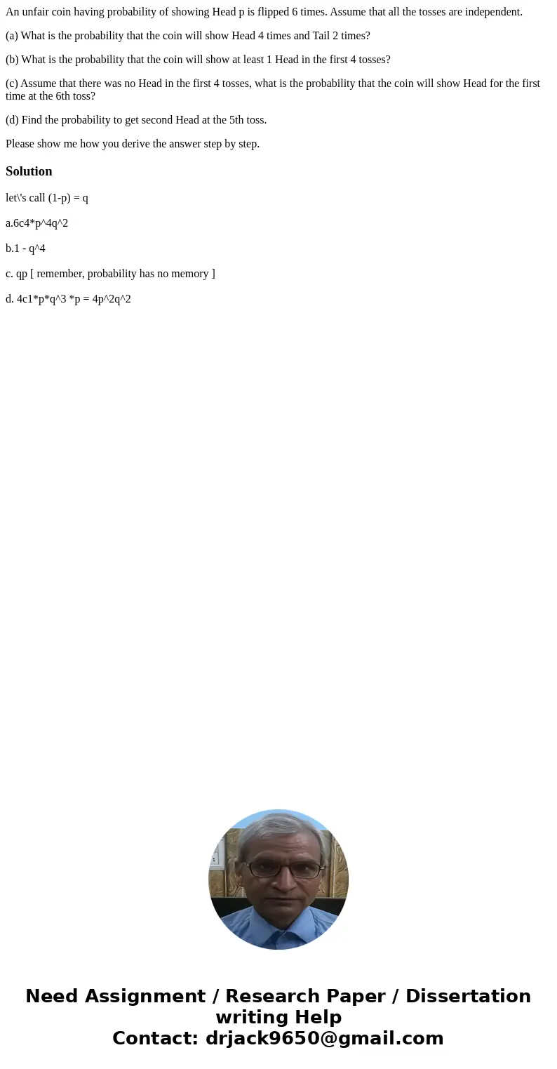 An unfair coin having probability of showing Head p is flipped 6 times. Assume that all the tosses are independent. (a) What is the probability that the coin wi