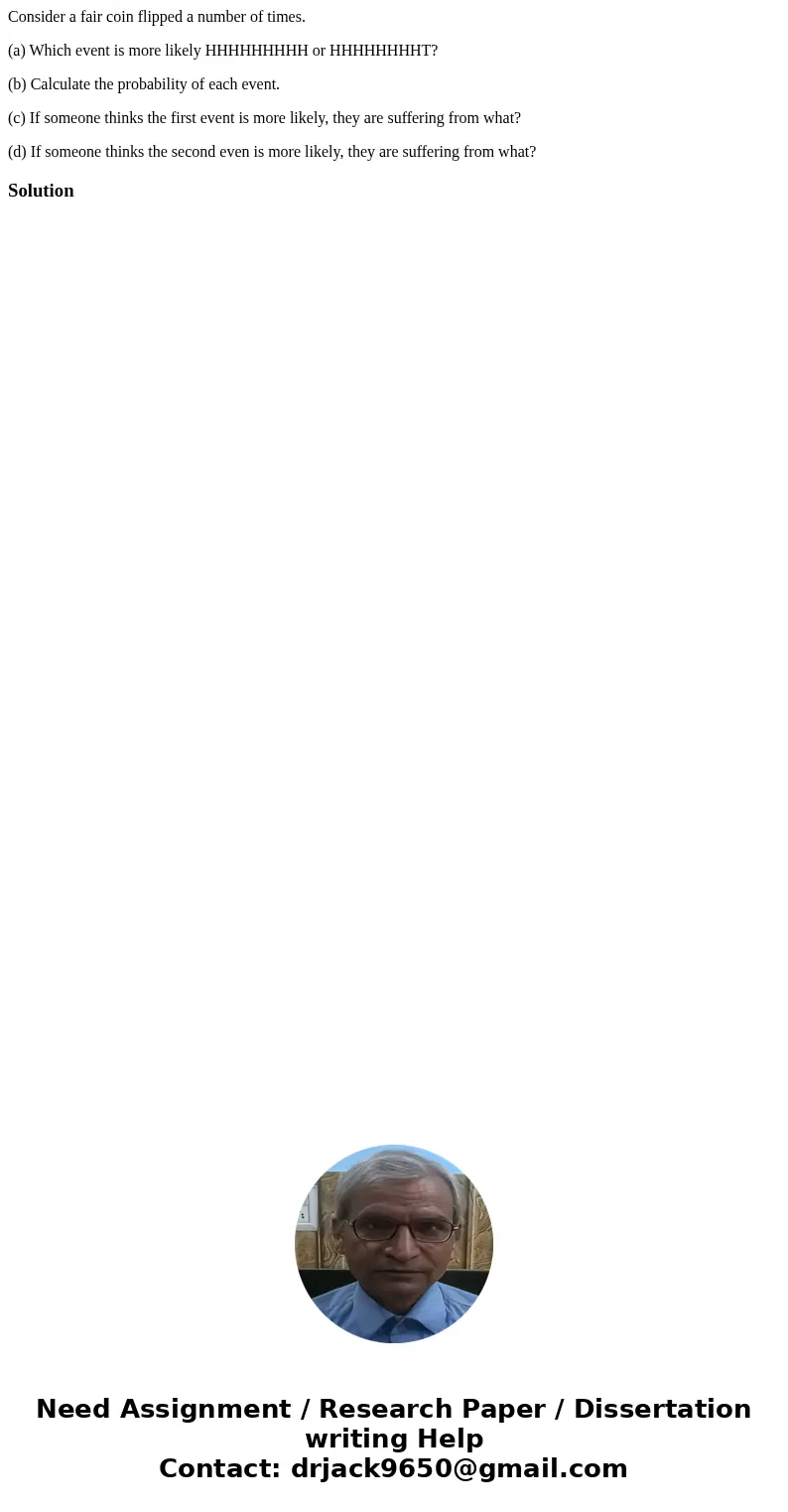 Consider a fair coin flipped a number of times. (a) Which event is more likely HHHHHHHHH or HHHHHHHHT? (b) Calculate the probability of each event. (c) If someo Consider a fair coin flipped a number of times. (a) Which event is more likely HHHHHHHHH or HHHHHHHHT? (b) Calculate the probability of each event. (c) If someo