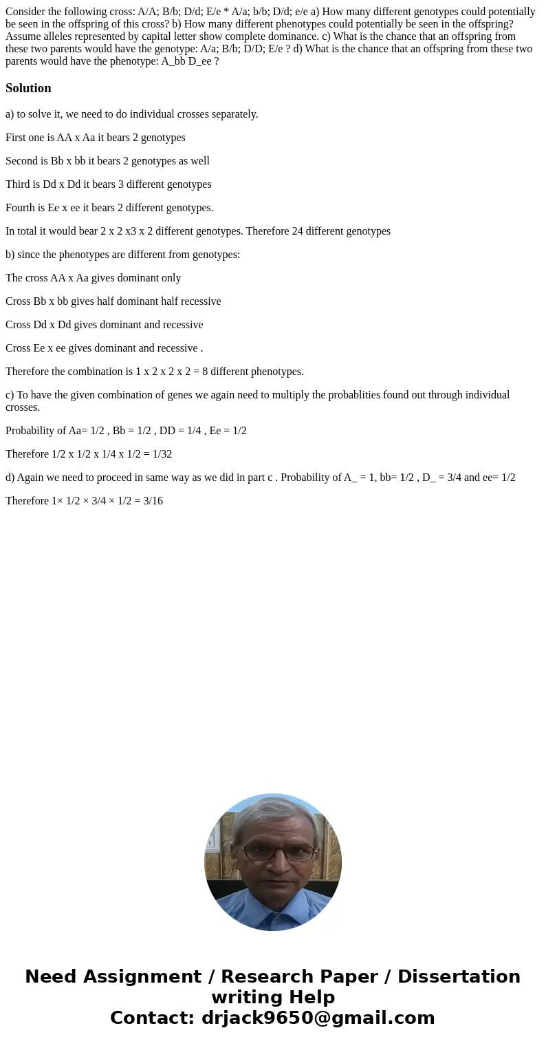 Consider the following cross: A/A; B/b; D/d; E/e * A/a; b/b; D/d; e/e a) How many different genotypes could potentially be seen in the offspring of this cross?  Consider the following cross: A/A; B/b; D/d; E/e * A/a; b/b; D/d; e/e a) How many different genotypes could potentially be seen in the offspring of this cross?