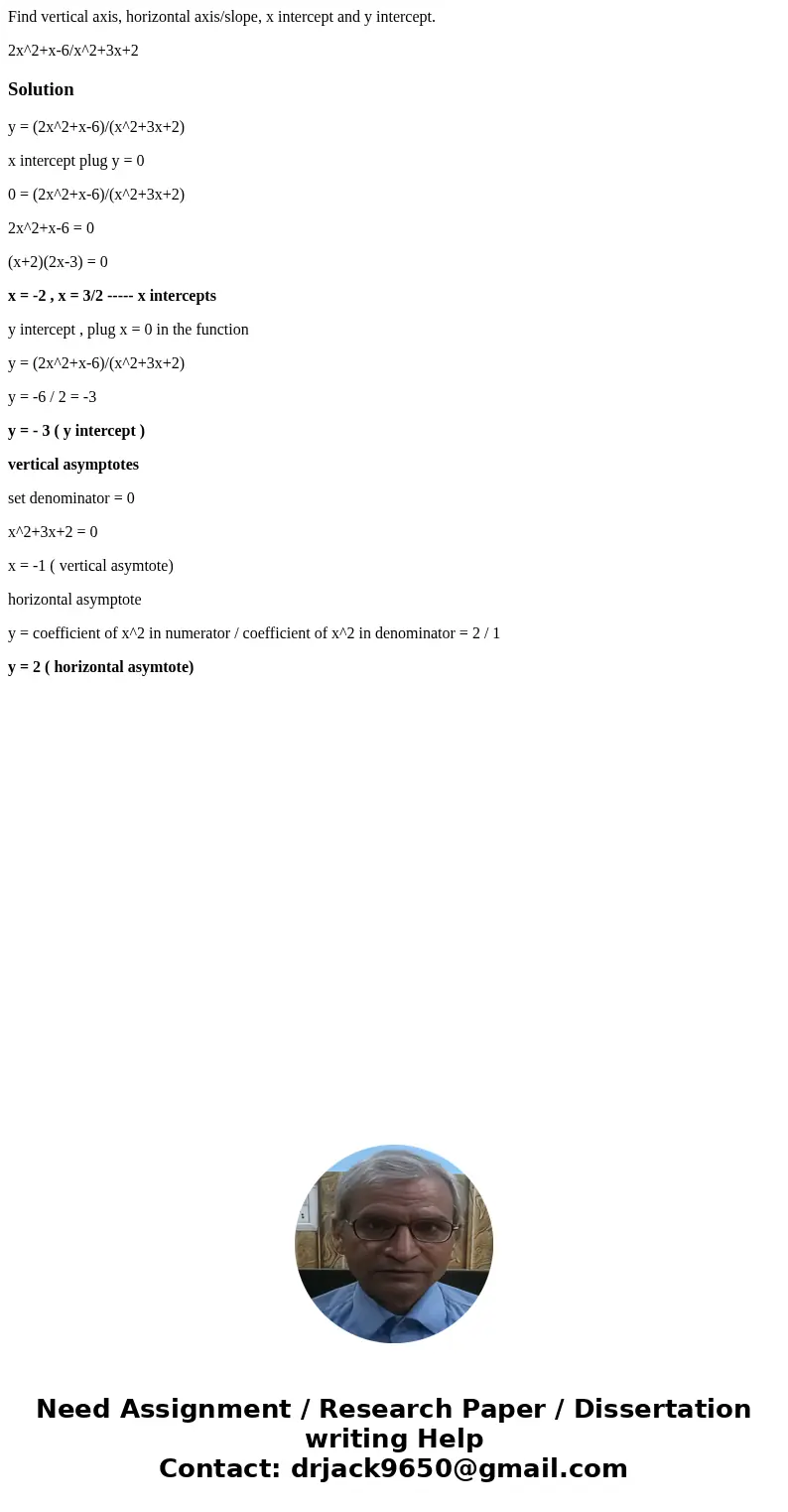Find vertical axis, horizontal axis/slope, x intercept and y intercept. 2x^2+x-6/x^2+3x+2Solutiony = (2x^2+x-6)/(x^2+3x+2) x intercept plug y = 0 0 = (2x^2+x-6) Find vertical axis, horizontal axis/slope, x intercept and y intercept. 2x^2+x-6/x^2+3x+2Solutiony = (2x^2+x-6)/(x^2+3x+2) x intercept plug y = 0 0 = (2x^2+x-6)