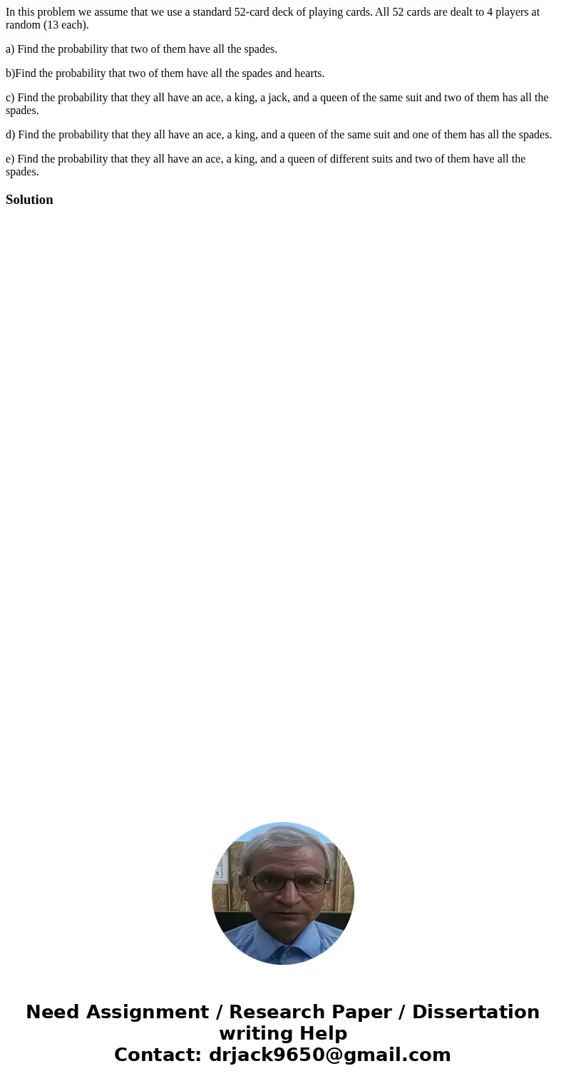 In this problem we assume that we use a standard 52-card deck of playing cards. All 52 cards are dealt to 4 players at random (13 each). a) Find the probability In this problem we assume that we use a standard 52-card deck of playing cards. All 52 cards are dealt to 4 players at random (13 each). a) Find the probability