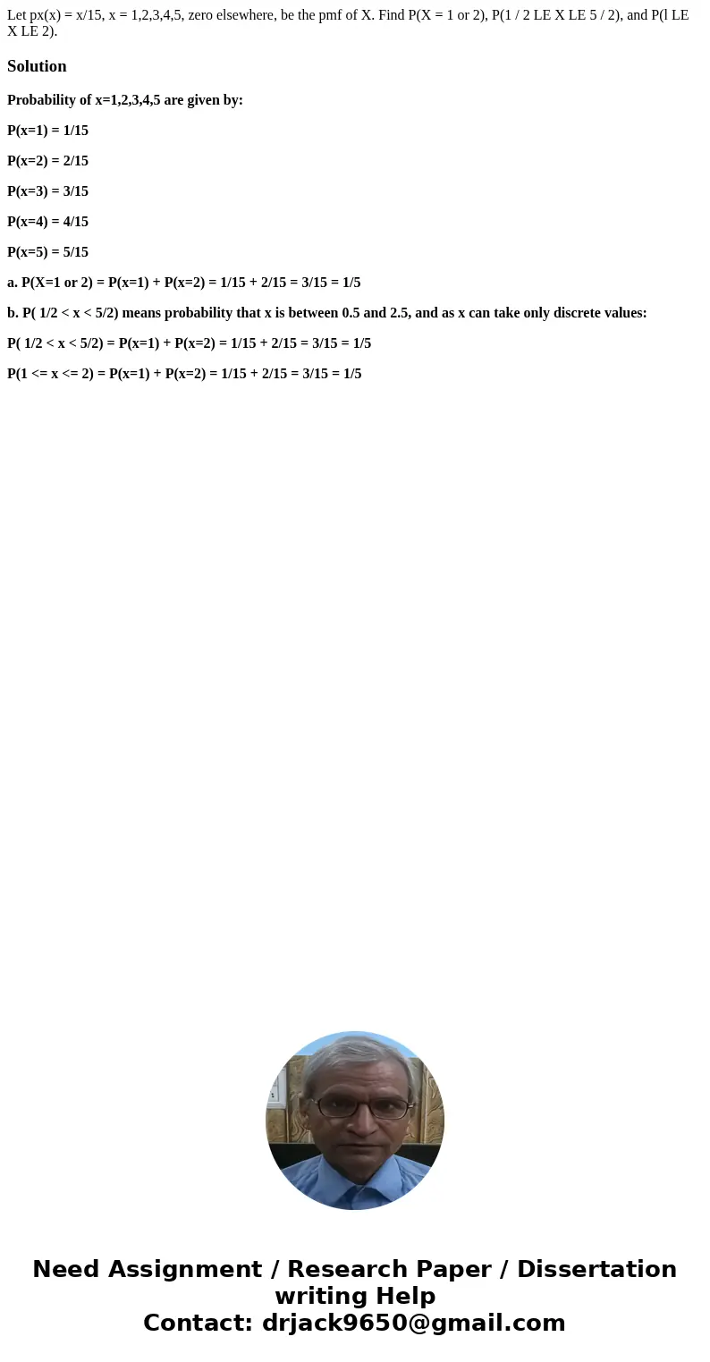 Let px(x) = x/15, x = 1,2,3,4,5, zero elsewhere, be the pmf of X. Find P(X = 1 or 2), P(1 / 2 LE X LE 5 / 2), and P(l LE X LE 2).SolutionProbability of x=1,2,3  Let px(x) = x/15, x = 1,2,3,4,5, zero elsewhere, be the pmf of X. Find P(X = 1 or 2), P(1 / 2 LE X LE 5 / 2), and P(l LE X LE 2).SolutionProbability of x=1,2,3