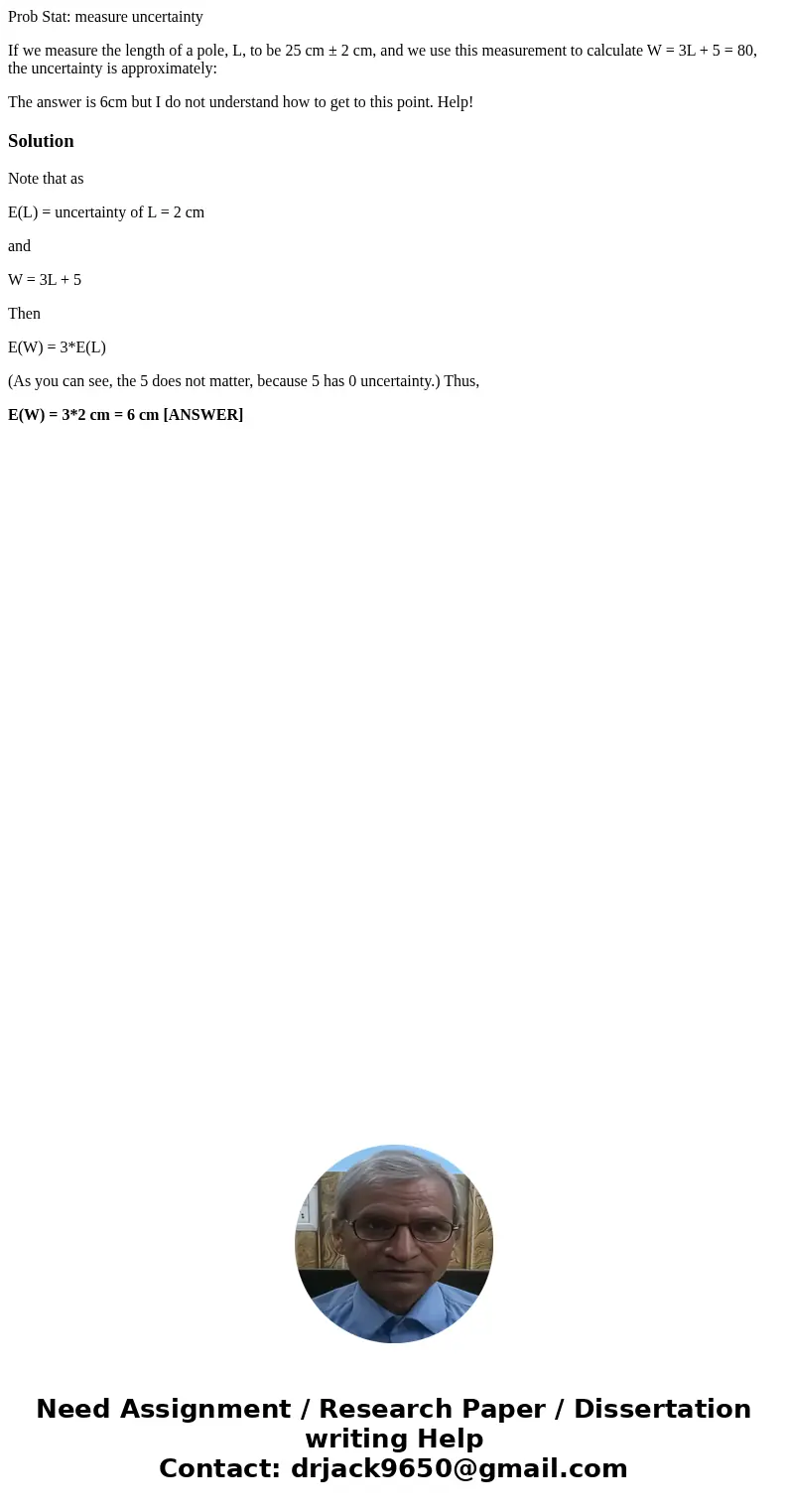 Prob Stat: measure uncertainty If we measure the length of a pole, L, to be 25 cm ± 2 cm, and we use this measurement to calculate W = 3L + 5 = 80, the uncertai