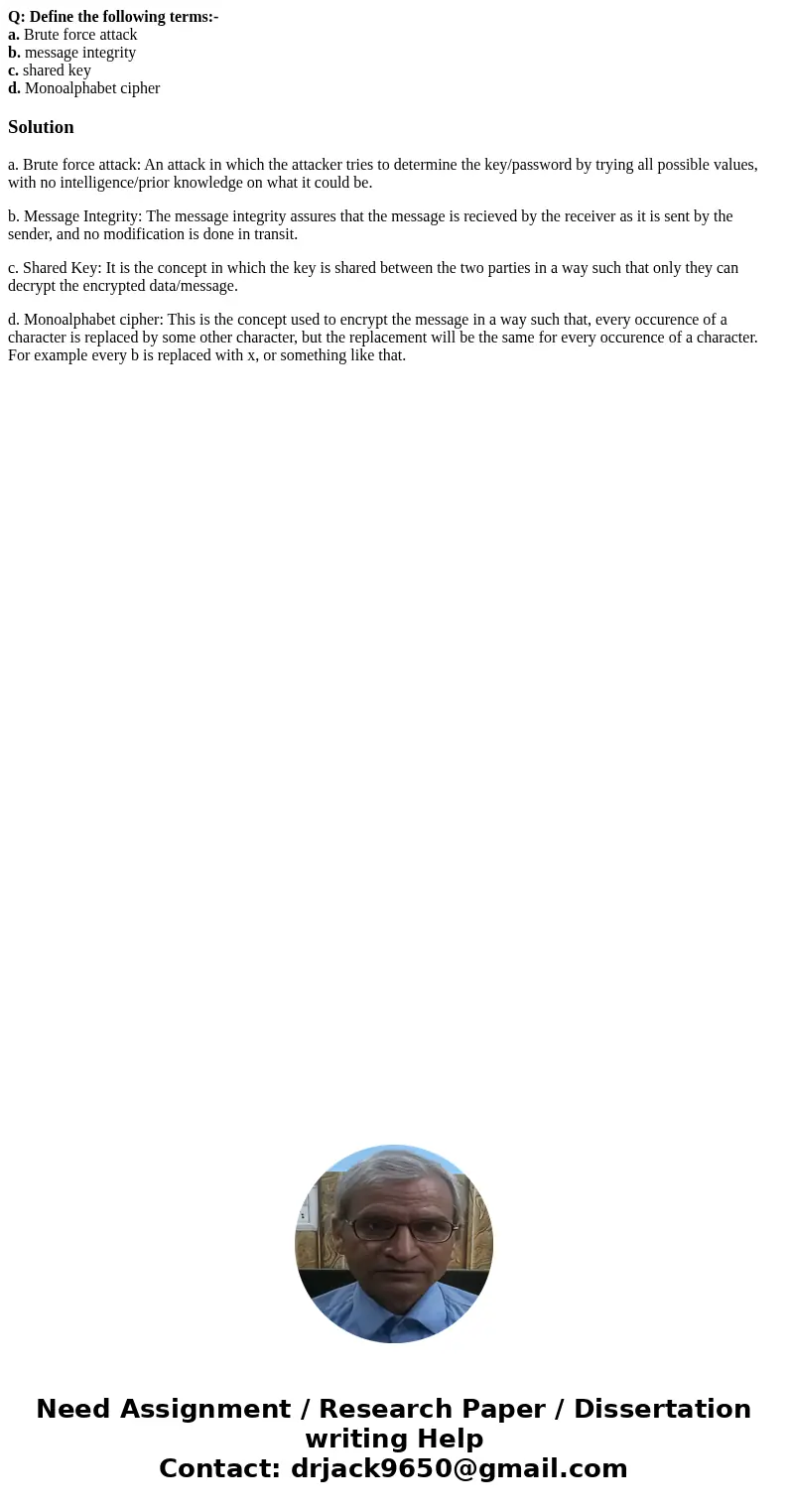 Q: Define the following terms:- a. Brute force attack b. message integrity c. shared key d. Monoalphabet cipherSolutiona. Brute force attack: An attack in which