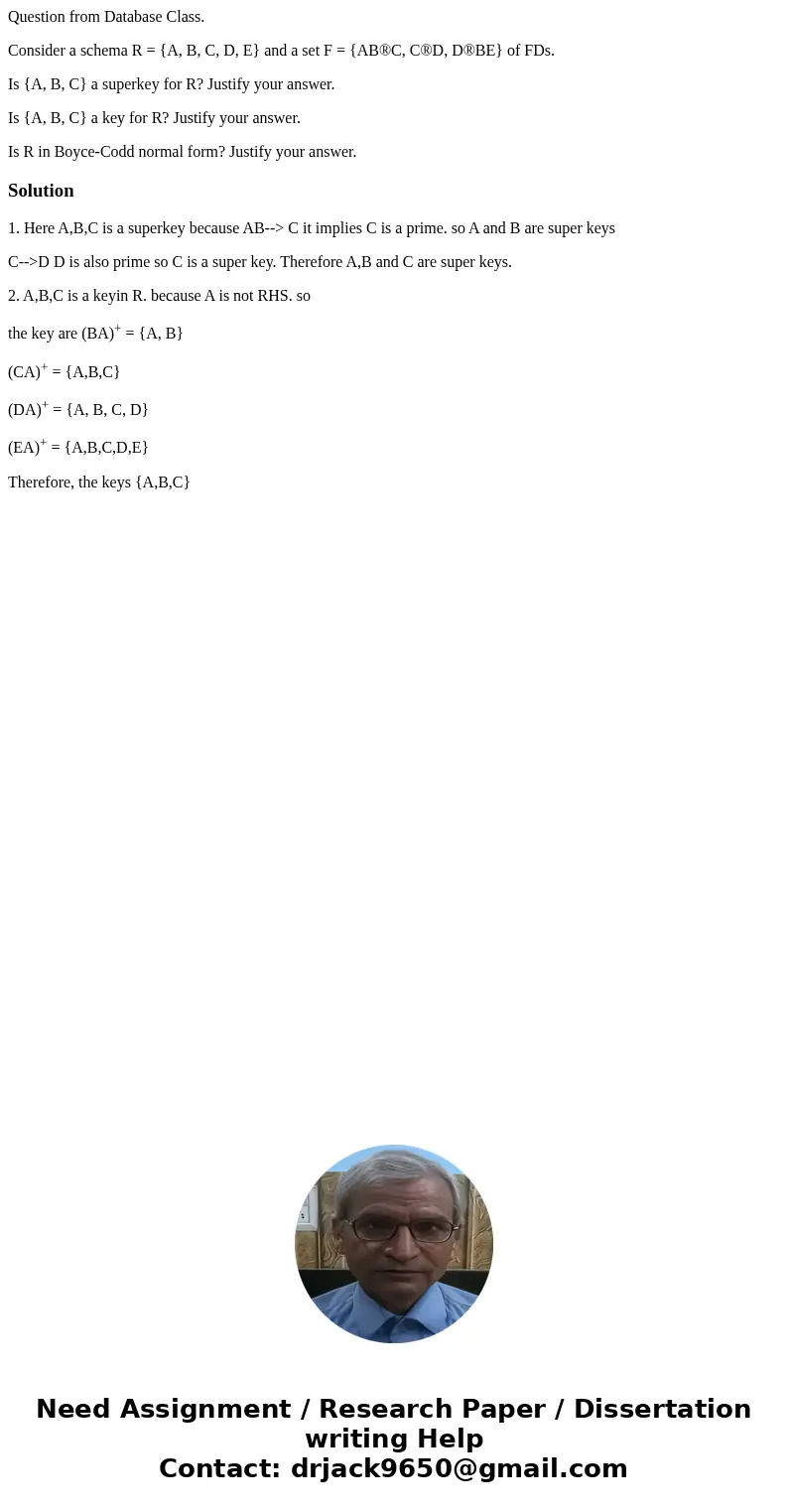 Question from Database Class. Consider a schema R = {A, B, C, D, E} and a set F = {AB®C, C®D, D®BE} of FDs. Is {A, B, C} a superkey for R? Justify your answer.  Question from Database Class. Consider a schema R = {A, B, C, D, E} and a set F = {AB®C, C®D, D®BE} of FDs. Is {A, B, C} a superkey for R? Justify your answer.