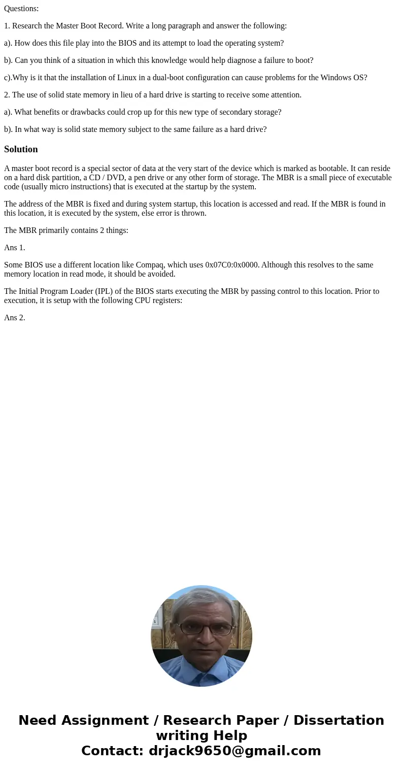 Questions: 1. Research the Master Boot Record. Write a long paragraph and answer the following: a). How does this file play into the BIOS and its attempt to loa Questions: 1. Research the Master Boot Record. Write a long paragraph and answer the following: a). How does this file play into the BIOS and its attempt to loa