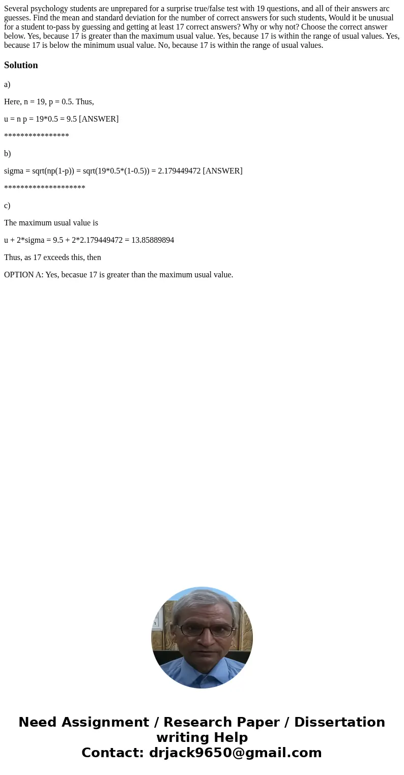 Several psychology students are unprepared for a surprise true/false test with 19 questions, and all of their answers arc guesses. Find the mean and standard d  Several psychology students are unprepared for a surprise true/false test with 19 questions, and all of their answers arc guesses. Find the mean and standard d
