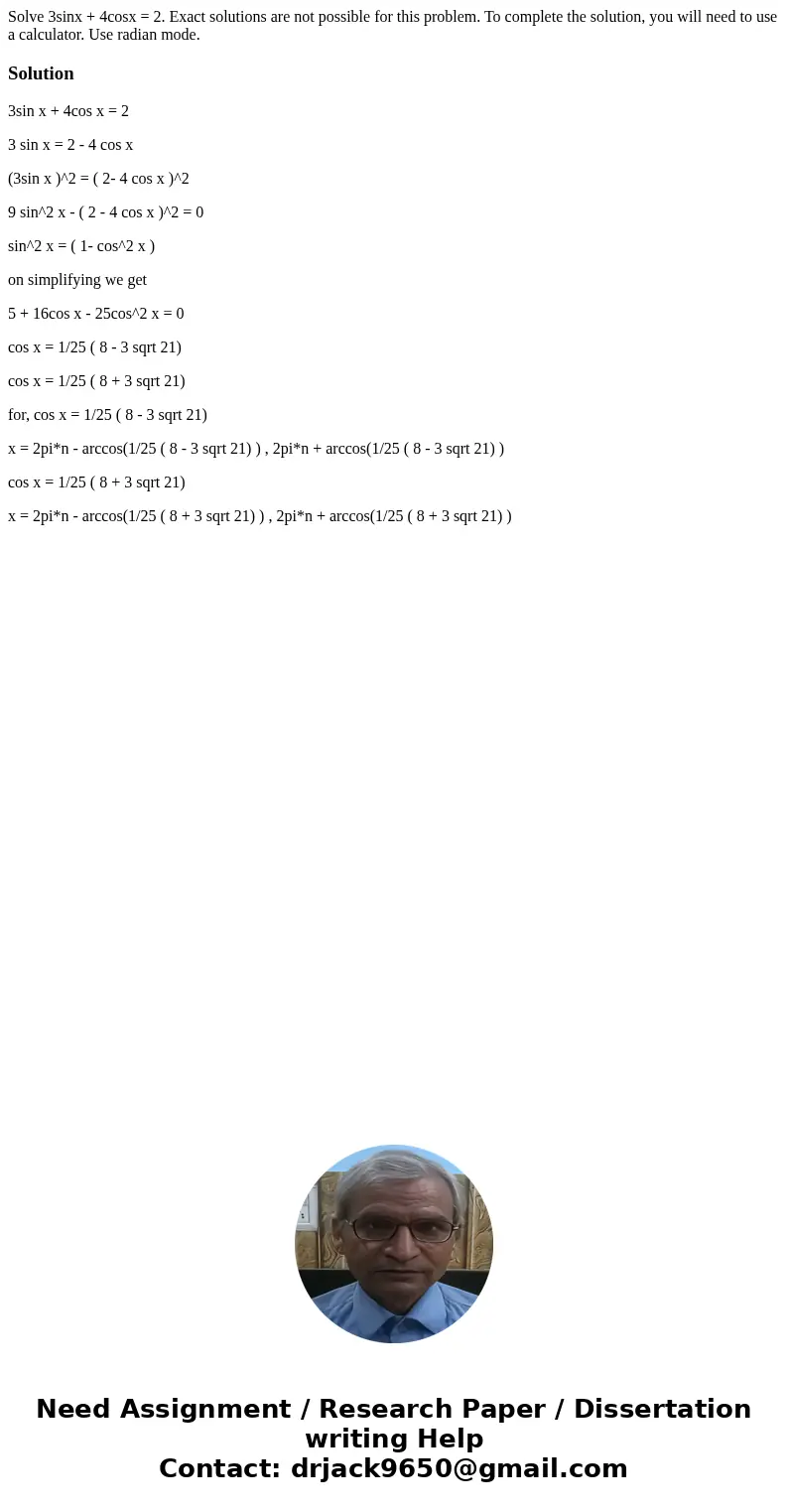 Solve 3sinx + 4cosx = 2. Exact solutions are not possible for this problem. To complete the solution, you will need to use a calculator. Use radian mode.Solutio Solve 3sinx + 4cosx = 2. Exact solutions are not possible for this problem. To complete the solution, you will need to use a calculator. Use radian mode.Solutio
