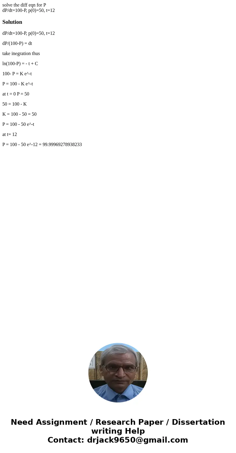 solve the diff eqn for P dP/dt=100-P, p(0)=50, t=12SolutiondP/dt=100-P, p(0)=50, t=12 dP/(100-P) = dt take inegration thus ln(100-P) = - t + C 100- P = K e^-t P solve the diff eqn for P dP/dt=100-P, p(0)=50, t=12SolutiondP/dt=100-P, p(0)=50, t=12 dP/(100-P) = dt take inegration thus ln(100-P) = - t + C 100- P = K e^-t P