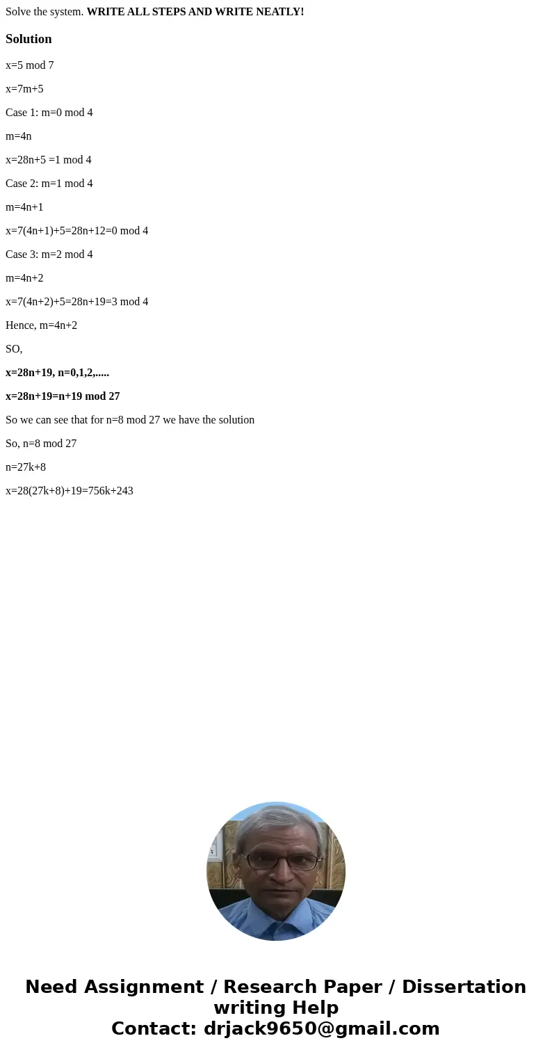 Solve the system. WRITE ALL STEPS AND WRITE NEATLY!Solutionx=5 mod 7 x=7m+5 Case 1: m=0 mod 4 m=4n x=28n+5 =1 mod 4 Case 2: m=1 mod 4 m=4n+1 x=7(4n+1)+5=28n+12= Solve the system. WRITE ALL STEPS AND WRITE NEATLY!Solutionx=5 mod 7 x=7m+5 Case 1: m=0 mod 4 m=4n x=28n+5 =1 mod 4 Case 2: m=1 mod 4 m=4n+1 x=7(4n+1)+5=28n+12=