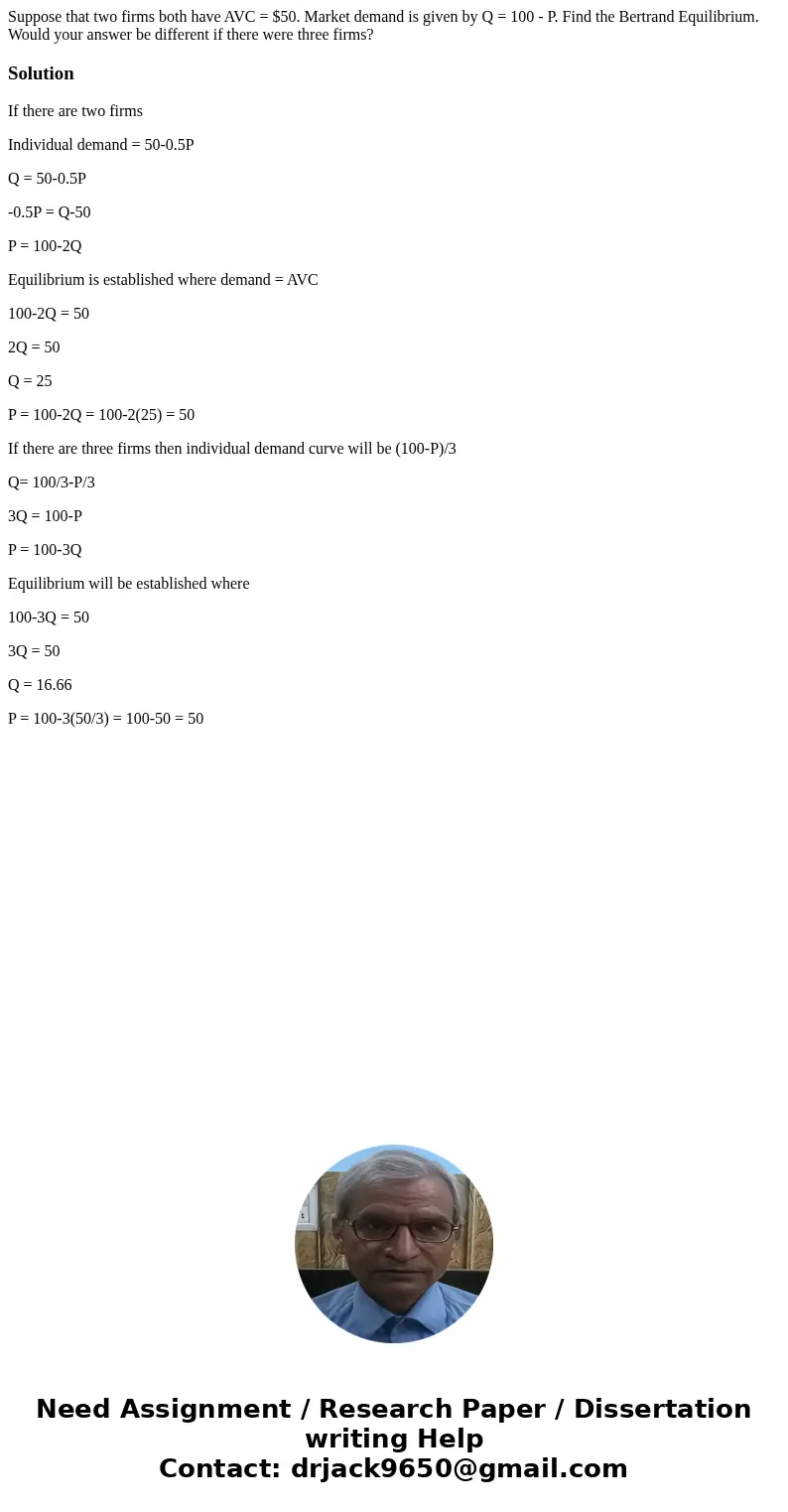 Suppose that two firms both have AVC = $50. Market demand is given by Q = 100 - P. Find the Bertrand Equilibrium. Would your answer be different if there were t Suppose that two firms both have AVC = $50. Market demand is given by Q = 100 - P. Find the Bertrand Equilibrium. Would your answer be different if there were t