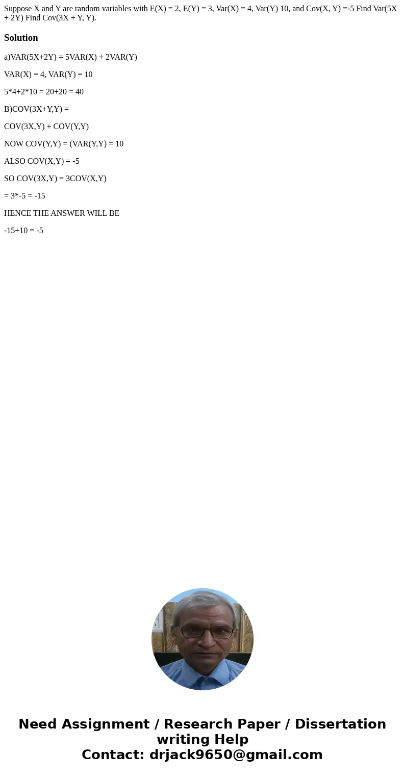 Suppose X and Y are random variables with E(X) = 2, E(Y) = 3, Var(X) = 4, Var(Y) 10, and Cov(X, Y) =-5 Find Var(5X + 2Y) Find Cov(3X + Y, Y). Solutiona)VAR(5X+  Suppose X and Y are random variables with E(X) = 2, E(Y) = 3, Var(X) = 4, Var(Y) 10, and Cov(X, Y) =-5 Find Var(5X + 2Y) Find Cov(3X + Y, Y). Solutiona)VAR(5X+