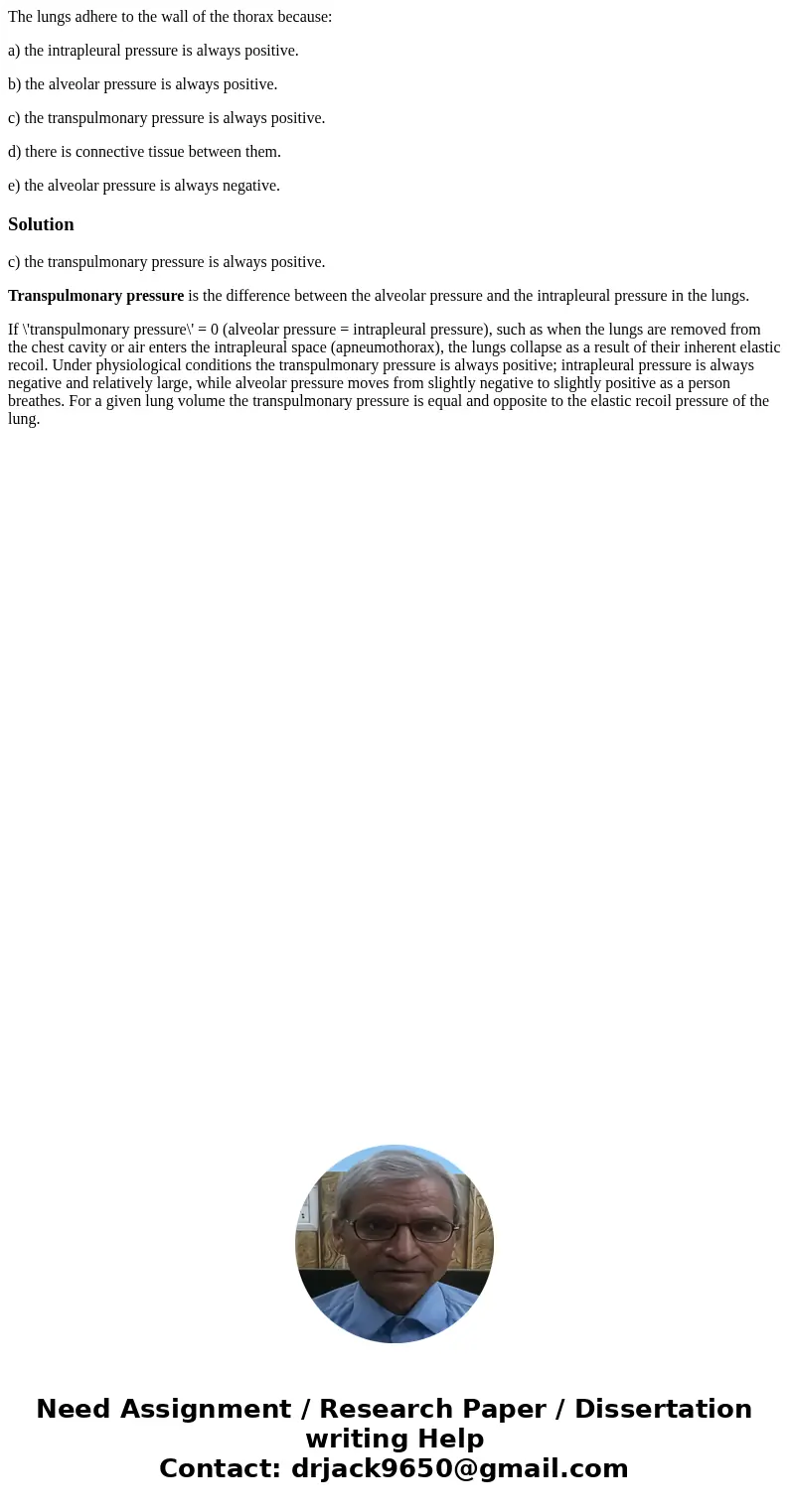 The lungs adhere to the wall of the thorax because: a) the intrapleural pressure is always positive. b) the alveolar pressure is always positive. c) the transpu